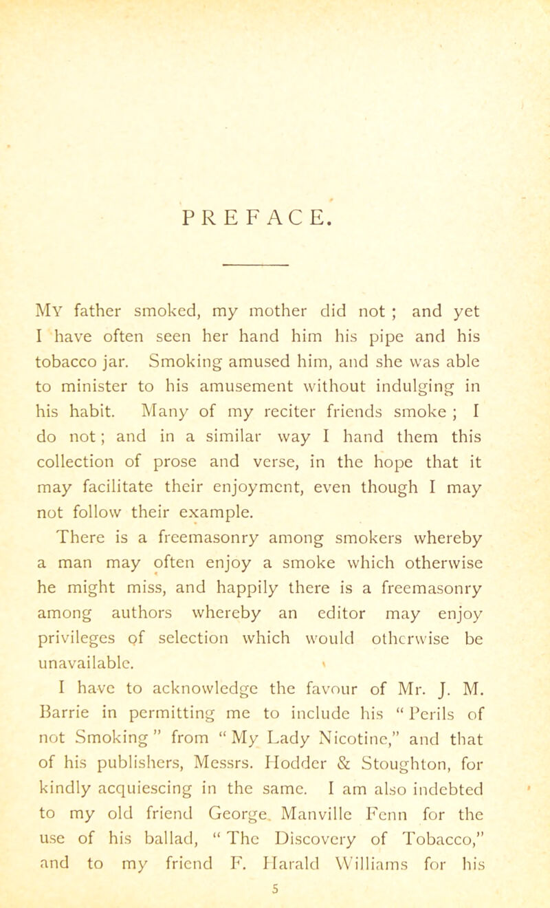 PREFACE. My father smoked, my mother did not ; and yet I have often seen her hand him his pipe and his tobacco jar. Smoking amused him, and she was able to minister to his amusement without indulging in his habit. Many of my reciter friends smoke ; I do not; and in a similar way I hand them this collection of prose and verse, in the hope that it may facilitate their enjoyment, even though I may not follow their example. There is a freemasonry among smokers whereby a man may often enjoy a smoke which otherwise he might miss, and happily there is a freemasonry among authors whereby an editor may enjoy privileges of selection which would otherwise be unavailable. » I have to acknowledge the favour of Mr. J. M. Barrie in permitting me to include his “ Perils of not Smoking” from “My Lady Nicotine,” and that of his publishers, Messrs. Ilodder 8c Stoughton, for kindly acquiescing in the same. I am also indebted to my old friend George, Manville Imnn for the u.se of his ballad, “ The Discovery of Tobacco,” and to my friend F. Ilarald Williams for his s