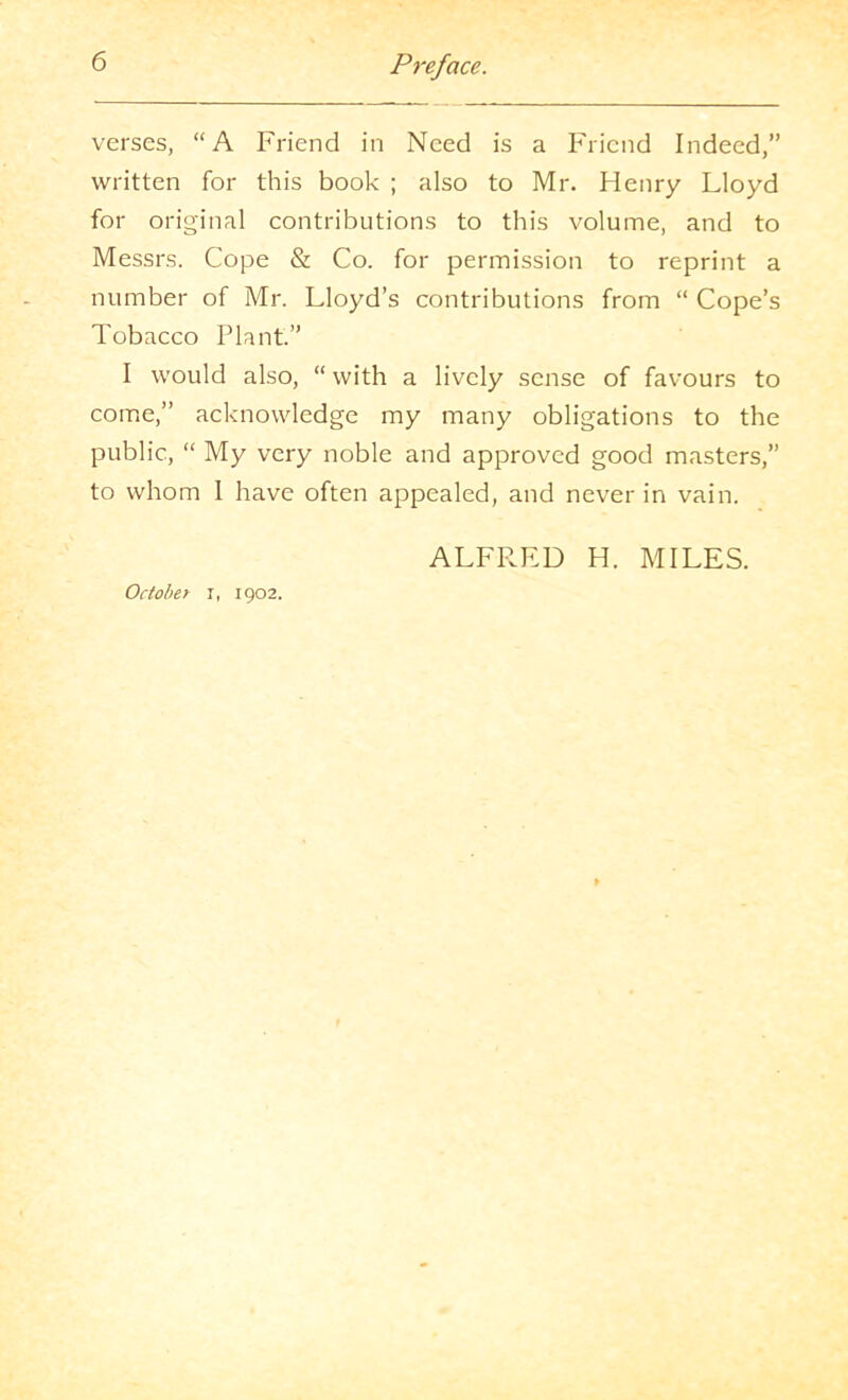 verses, “A Friend in Need is a Friend Indeed,” written for this book ; also to Mr. Henry Lloyd for original contributions to this volume, and to Messrs. Cope & Co. for permission to reprint a number of Mr. Lloyd’s contributions from “ Cope’s Tobacco Plant.” I would also, “ with a lively sense of favours to come,” acknowledge my many obligations to the public, “ My very noble and approved good masters,” to whom 1 have often appealed, and never in vain. October i, 1902. ALFRED H. MILES.