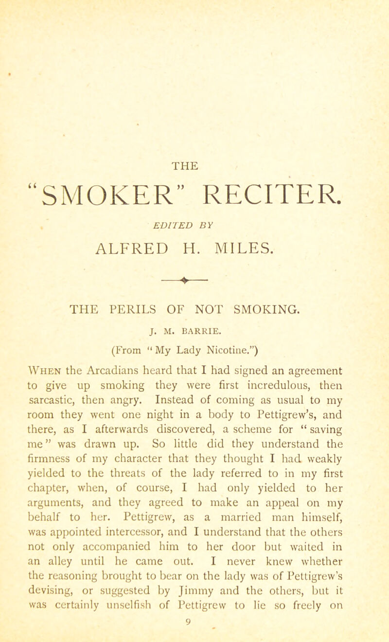 THE “SMOKER” RECITER. EDITED BY ALFRED H. MILES. -—— THE PERILS OF NOT SMOKING. J. M. BARRIE. (From  My Lady Nicotine.”) When the Arcadians heard that I had signed an agreement to give up smoking they were first incredulous, then sarcastic, then angry. Instead of coming as usual to my room they went one night in a body to Pettigrew’s, and there, as I afterwards discovered, a scheme for “ saving me ” was drawn up. So little did they understand the firmness of my character that they thought I had weakly yielded to the threats of the lady referred to in my first chapter, when, of course, I had only yielded to her arguments, and they agreed to make an appeal on my behalf to her. Pettigrew, as a married man himself, was appointed intercessor, and I understand that the others not only accompanied him to her door but waited in an alley until he came out. I never knew whether the reasoning brought to bear on the lady was of Pettigrew’s devising, or suggested by Jimmy and the others, but it was certainly unselfish of Pettigrew to lie so freely on