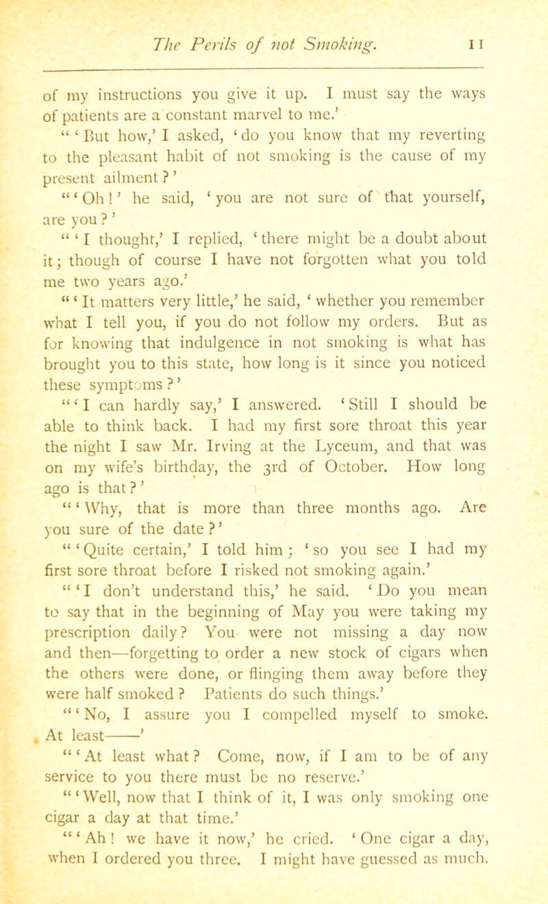 of my instructions you give it up. I must say the ways of patients are a constant marvel to me.’ “ ‘ But how,’ I asked, ‘ do you know that my reverting to the pleasant habit of not smoking is the cause of my present ailment ? ’ “ ‘ Oh! ’ he said, ‘ you are not sure of that yourself, are you ? ’ “ ‘ I thought,’ I replied, ‘there might be a doubt about it; though of course I have not forgotten what you told me two years ago.’ “ ‘ It matters very little,’ he said, ‘ whether you remember what I tell you, if you do not follow my orders. But as for knowing that indulgence in not smoking is what has brought you to this state, how long is it since you noticed these symptoms ? ’ “ ‘ I can hardly say,’ I answered. ‘ Still I should be able to think back. I had my first sore throat this year the night I saw Mr. Irving at the Lyceum, and that was on my wife’s birthday, the 3rd of October, How long ago is that ? ’ 1 “ ‘ Why, that is more than three months ago. Are you sure of the date ? ’ “ ‘ Quite certain,’ I told him ; ‘ so you see I had my first sore throat before I risked not smoking again.’ “ ‘ I don’t understand this,’ he said. ‘ Do you mean to say that in the beginning of May you were taking my prescription daily? You were not missing a day now and then—forgetting to order a new stock of cigars when the others were done, or flinging them away before they were half smoked ? Patients do such things.’ “ ‘ No, I assure you I compelled myself to smoke. , At least ’ “ ‘ At least what ? Come, now, if I am to be of any service to you there must be no reserve.’ ‘“Well, now that I think of it, I was only smoking one cigar a day at that time.’ “ ‘ Ah ! we have it now,’ he cried. ‘ One cigar a day, when I ordered you three. I might have guessed as much.