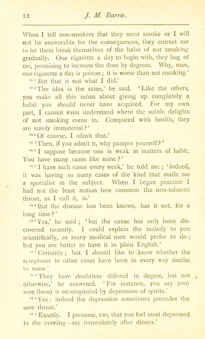 When I tell non-smokers that they must smoke or I will not be answerable for the consequences, they entreat me to let them break themselves of the habit of not smoking gradually. One cigarette a day to begin with, they beg of me, promising to increase the dose by degrees. Why, man, one cigarette a day is poison ; it is worse than not smoking.’ “ ‘ But that is not what I did.’ ‘“The idea is the same,’ he said. ‘Like the others, you make all this moan about giving up completely a habit you should never have acquired. For my own part, I cannot even understand where the subtle delights of not smoking come in. Compared with health, they are surely immaterial ? ’ “ ‘ Of course, I admit that.’ “ ‘Then, if you admit it, why pamper yourself? ’ “ ‘ I suppose because one is weak in matters of habit. You have many cases like mine?’ “ ‘ I have such cases every week,’ he told me ; ‘ indeed, it was having so many cases of the kind that made me a specialist in the subject. When I began practice I had not the least notion how common the non-tobacco throat, as I call it, is.’ “ ‘ But the disease has been known, has it not, for a long time ? ’ .“‘Yes,’ he said; ‘but the cause has only been dis- covered recently. I could explain the malady to you scientifically, as many medical men would prefer to do; but you are better to have it in plain English.’ “‘Certainly; but I should like to know whether the symptoms in other cases have been in every way similar to mine.’ “ ‘ They have doubtless differed in degree, but not otherwise,’ he answered. ‘For instance, you say your sore throat is accompanied by depression of spirits.’ “ ‘ Yes; indeed the depression sometimes precedes the sore throat.’ “ ‘ Exactly. I presume, too, that you feel most depressed in the evening—say immediately after dinner.’