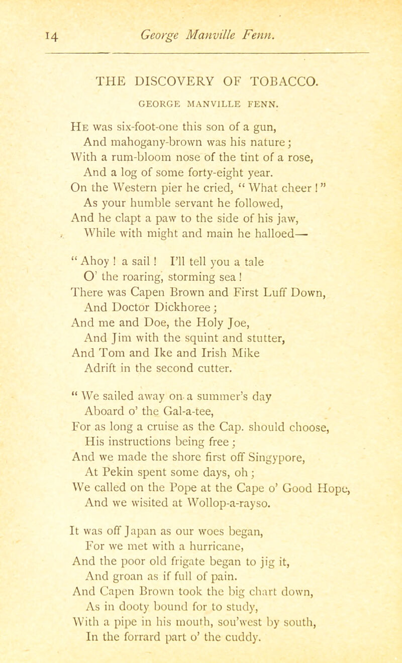 THE DISCOVERY OF TOBACCO. GEORGE MANVILLE FENN. He was six-foot-one this son of a gun, And mahogany-brown was his nature ; With a rum-bloom nose of the tint of a rose, And a log of some forty-eight year. On the Western pier he cried, “ What cheer ! ” As your humble servant he followed, And he clapt a paw to the side of his jaw. While with might and main he halloed— “ Ahoy ! a sail! I’ll tell you a tale O’ the roaring, storming sea ! There was Capen Brown and First Luff Down, And Doctor Dickhoree; And me and Doe, the Holy Joe, And Jim with the squint and stutter. And Tom and Ike and Irish Mike Adrift in the second cutter. “ We sailed away on- a summer’s day Aboard o’ the Gal-a-tee, For as long a cruise as the Cap. should choose. His instructions being free ; And we made the shore first off Singypore, At Pekin spent some days, oh; We called on the Pope at the Cape o’ Good Hope, And we wisited at Wollop-a-rayso. It was off Japan as our woes began. For we met with a hurricane. And the poor old frigate began to jig it. And groan as if full of pain. And Capen Brown took the big chart down. As in dooty bound for to study. With a pipe in his mouth, sou’west by south. In the forrard part o’ the cuddy.