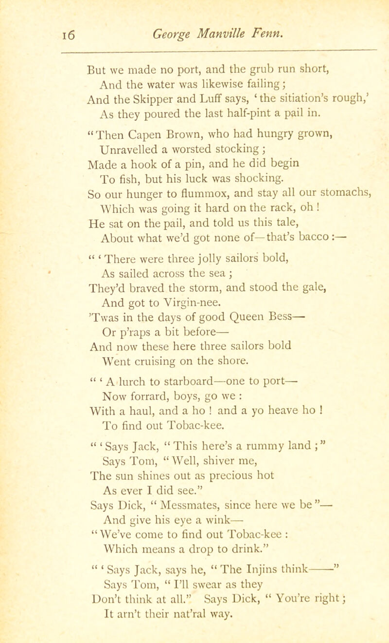 But we made no port, and the grub run short, And the water was likewise failing; And the Skipper and Luff says, ‘ the sitiation’s rough,’ As they poured the last half-pint a pail in. “ Then Capen Brown, who had hungry grown, Unravelled a worsted stocking ; Made a hook of a pin, and he did begin To fish, but his luck was shocking. So our hunger to flummox, and stay all our stomachs, Which was going it hard on the rack, oh ! He sat on the pail, and told us this tale. About what we’d got none of—that’s bacco “ ‘ There were three jolly sailors bold, As sailed across the sea ; They’d braved the storm, and stood the gale, And got to Virgin-nee. ’Twas in the days of good Queen Bess— Or p’raps a bit before— And now these here three sailors bold Went cruising on the shore. “ ‘ A lurch to starboard—one to port— Now forrard, boys, go we : With a haul, and a ho ! and a yo heave ho ! To find out Tobac-kee. “ ‘ Says Jack, “ This here’s a rummy land ; ” Says Tom, “Well, shiver me. The sun shines out as precious hot As ever I did see.” Says Dick, “ Messmates, since here we be ”—• And give his eye a wink—- “We’ve come to find out Tobac-kee : Which means a drop to drink.” “ ‘ Says Jack, says he, “ The Injins think ” Says Tom, “ I’ll swear as they Don’t think at all.” Says Dick, “ You’re right; It ain’t their nat’ral way.