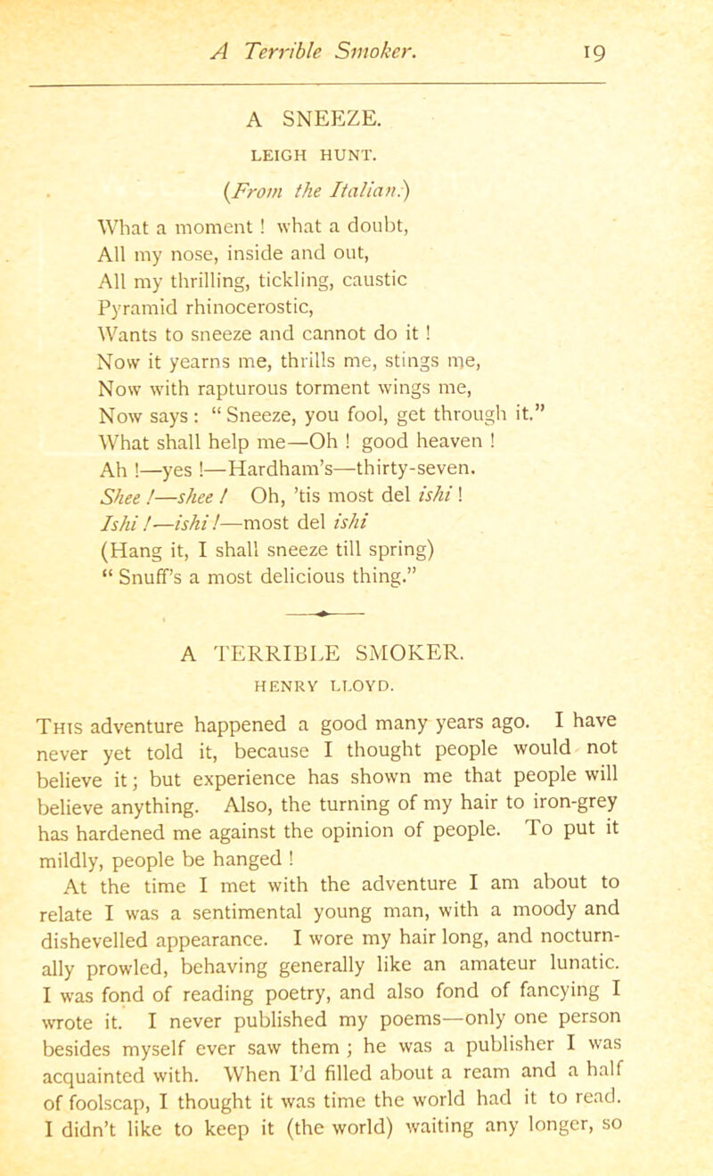 A SNEEZE. LEIGH HUNT. {Frovi the Italian.) What a moment ! what a doubt, All my nose, inside and out. All my thrilling, tickling, caustic Pyramid rhinocerostic, Wants to sneeze and cannot do it ! Now it yearns me, thrills me, stings nie. Now -with rapturous torment wings me. Now says : “Sneeze, you fool, get through it.” What shall help me—Oh ! good heaven ! Ah !—yes !—Hardham’s—thirty-seven. Shee !—shee ! Oh, ’tis most del ishi ! Ishi!—ishi!—most del ishi (Hang it, I shall sneeze till spring) “ Snuff’s a most delicious thing.” A TERRIBLE SMOKER. HENRY LLOYD. This adventure happened a good many years ago. I have never yet told it, because I thought people would not believe it; but experience has shown me that people will believe anything. Also, the turning of my hair to iron-grey has hardened me against the opinion of people. To put it mildly, people be hanged ! At the time I met with the adventure I am about to relate I was a sentimental young man, with a moody and dishevelled appearance. I wore my hair long, and nocturn- ally prowled, behaving generally like an amateur lunatic. I was fond of reading poetry, and also fond of fancying I wrote it. I never published my poems—only one person besides myself ever saw them ; he was a publisher I was acquainted with. When I’d filled about a ream and a half of foolscap, I thought it was time the world had it to read. I didn’t like to keep it (the world) waiting any longer, so