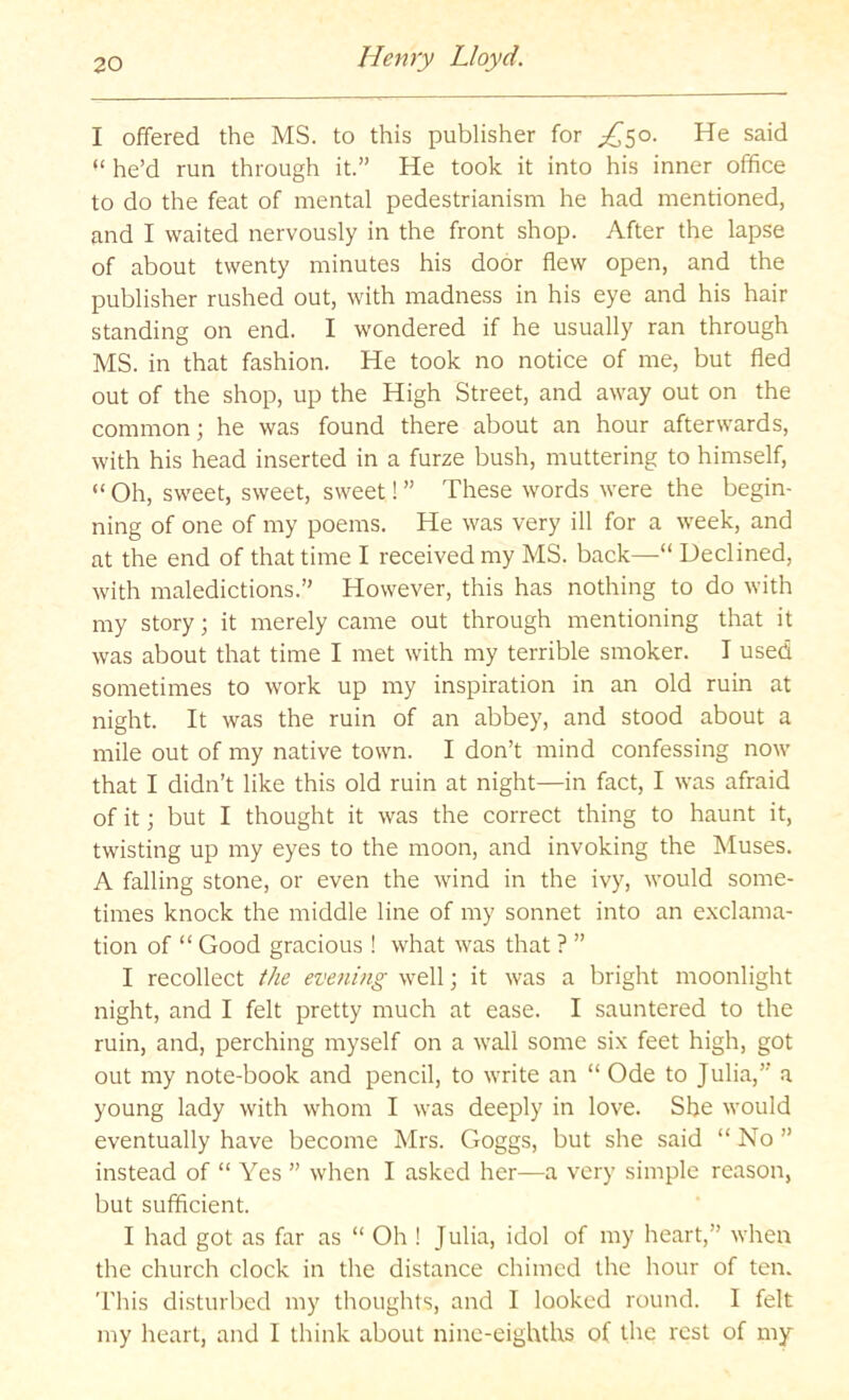 I offered the MS. to this publisher for ;;^5o. He said “ he’d run through it.” He took it into his inner office to do the feat of mental pedestrianism he had mentioned, and I waited nervously in the front shop. After the lapse of about twenty minutes his door flew open, and the publisher rushed out, with madness in his eye and his hair standing on end. I wondered if he usually ran through MS. in that fashion. He took no notice of me, but fled out of the shop, up the High Street, and away out on the common; he was found there about an hour afterwards, with his head inserted in a furze bush, muttering to himself, “ Oh, sweet, sweet, sweet! ” These words were the begin- ning of one of my poems. He was very ill for a week, and at the end of that time I received my MS. back—“ Declined, with maledictions.” However, this has nothing to do with my story; it merely came out through mentioning that it was about that time I met with my terrible smoker. I used sometimes to work up my inspiration in an old ruin at night. It was the ruin of an abbey, and stood about a mile out of my native town. I don’t mind confessing now that I didn’t like this old ruin at night—in fact, I was afraid of it; but I thought it was the correct thing to haunt it, twisting up my eyes to the moon, and invoking the Muses. A falling stone, or even the wind in the ivy, would some- times knock the middle line of my sonnet into an exclama- tion of “ Good gracious ! what was that ? ” I recollect the evening well; it was a bright moonlight night, and I felt pretty much at ease. I sauntered to the ruin, and, perching myself on a wall some six feet high, got out my note-book and pencil, to write an “ Ode to Julia,” a young lady with whom I was deeply in love. She would eventually have become Mrs. Goggs, but she said “ No ” instead of “ Yes ” when I asked her—a very simple reason, but sufficient. I had got as far as “ Oh ! Julia, idol of my heart,” when the church clock in the distance chimed the hour of ten. This disturbed my thoughts, and I looked round. I felt my heart, and I think about nine-eighths of the rest of my