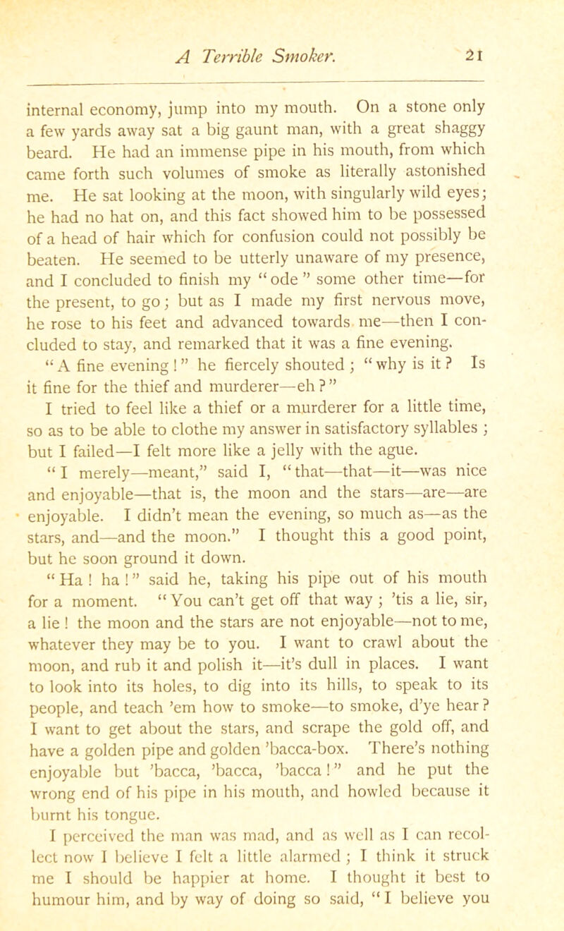internal economy, jump into my mouth. On a stone only a few yards away sat a big gaunt man, with a great shaggy beard. He had an immense pipe in his mouth, from which came forth such volumes of smoke as literally astonished me. He sat looking at the moon, with singularly wild eyes; he had no hat on, and this fact showed him to be possessed of a head of hair which for confusion could not possibly be beaten. He seemed to be utterly unaware of my presence, and I concluded to finish my “ ode ” some other time—for the present, to go; but as I made my first nervous move, he rose to his feet and advanced towards me—then I con- cluded to stay, and remarked that it was a fine evening. “ A fine evening ! ” he fiercely shouted ; “ why is it ? Is it fine for the thief and murderer—eh ? ” I tried to feel like a thief or a murderer for a little time, so as to be able to clothe my answer in satisfactory syllables ; but I failed—I felt more like a jelly with the ague. “ I merely—meant,” said I, “ that—that—it—was nice and enjoyable—that is, the moon and the stars—are^—are • enjoyable. I didn’t mean the evening, so much as—as the stars, and—and the moon.” I thought this a good point, but he soon ground it down. “ Ha ! ha ! ” said he, taking his pipe out of his mouth for a moment. “ You can’t get off that way ; ’tis a lie, sir, a lie ! the moon and the stars are not enjoyable—not to me, whatever they may be to you. I want to crawl about the moon, and rub it and polish it—it’s dull in places. I want to look into its holes, to dig into its hills, to speak to its people, and teach ’em how to smoke—to smoke, d’ye hear ? I want to get about the stars, and scrape the gold off, and have a golden pipe and golden ’bacca-box. There’s nothing enjoyable but ’bacca, ’bacca, ’bacca! ” and he put the wrong end of his pipe in his mouth, and howled because it burnt his tongue. I i)erccived the man was mad, and as well as I can recol- lect now I believe I felt a little alarmed ; I think it struck me I should be happier at home. I thought it best to humour him, and by way of doing so said, “ I believe you