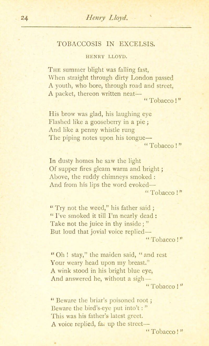 TOBACCOSIS IN EXCELSIS. HENRY LLOYD. The summer blight was falling fast, ^Vhen straight through dirty London passed A youth, who bore, through road and street, A packet, thereon written neat— “ Tobacco! ” His brow was glad, his laughing eye Flashed like a gooseberry in a pie ; And like a penny whistle rung The piping notes upon his tongue— “ Tobacco ! ” In dusty homes he saw the light Of supper fires gleam warm and bright; Above, the ruddy chimneys smoked : And from his lips the word evoked— “ Tobacco ! ” “ Try not the weed,” his father said ; “ I’ve smoked it till I’m nearly dead : Take not the juice in thy inside; ” But loud that Jovial voice replied— “ Tobacco! ” “ Oh ! stay,” the maiden said, “ and rest Your weary head upon my breast.” A wink stood in his bright blue eye. And answered he, without a sigh — “ Tobacco ! ” “ Beware the briar’s poisoned root ; Beware the bird’s-eye put into’t: ” This was his father’s latest greet. A voice replied, fai up the street— “ Tobacco! ”