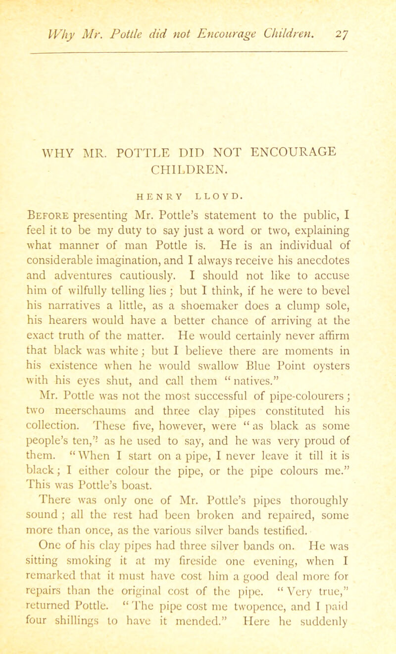 WHY MR. POTTLE DID NOT ENCOURAGE CHILDREN. HENRY LLOYD. Before presenting Mr. Pottle’s statement to the public, I feel it to be my duty to say just a word or two, explaining what manner of man Pottle is. He is an individual of considerable imagination, and I always receive his anecdotes and adventures cautiously. I should not like to accuse him of wilfully telling lies ; but I think, if he were to bevel his narratives a little, as a shoemaker does a clump sole, his hearers would have a better chance of arriving at the e.xact truth of the matter. He would certainly never affirm that black was white; but I believe there are moments in his existence when he would swallow Blue Point oysters with his eyes shut, and call them “ natives.” Mr. Pottle was not the most successful of pipe-colourers; two meerschaums and three clay pipes constituted his collection. These five, however, were “ as black as some people’s ten,’’ as he used to say, and he was very proud of them. “ When I start on a pipe, I never leave it till it is black; I either colour the pipe, or the pipe colours me.” This was Pottle’s boast. There was only one of Mr. Pottle’s pipes thoroughly sound ; all the rest had been broken and repaired, some more than once, as the various silver bands testified. One of his clay pipes had three silver bands on. He was sitting smoking it at my fireside one evening, when I remarked that it must have cost him a good deal more for repairs than the original cost of the pipe. “ Very true,” returned Pottle. “The pipe cost me twopence, and I paid four shillings to have it mended.” Here he suddenly