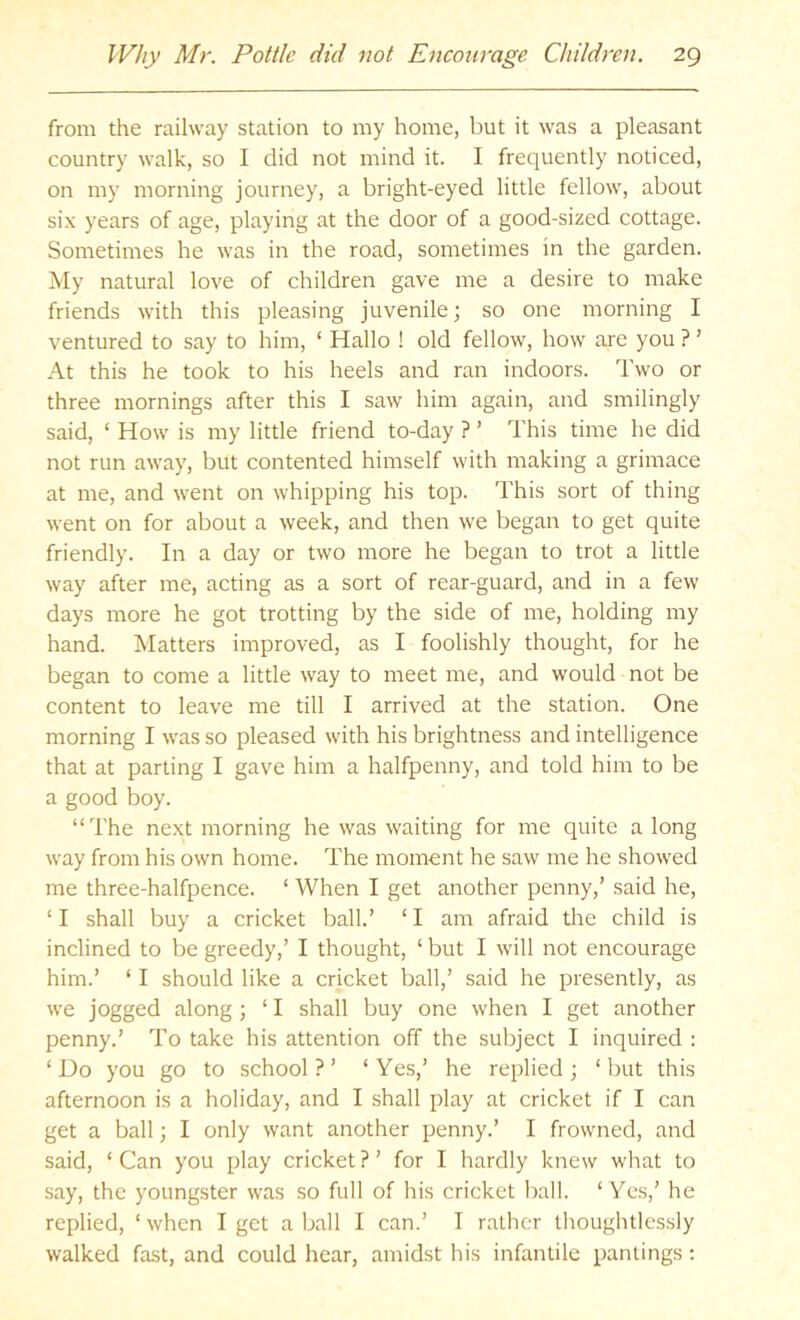from the railway station to my home, but it was a pleasant country walk, so I did not mind it. I frequently noticed, on my morning journey, a bright-eyed little fellow, about six years of age, playing at the door of a good-sized cottage. Sometimes he was in the road, sometimes in the garden. My natural love of children gave me a desire to make friends with this pleasing juvenile; so one morning I ventured to say to him, ‘ Hallo ! old fellow, how are you ? ’ At this he took to his heels and ran indoors. Two or three mornings after this I saw him again, and smilingly said, ‘ How is my little friend to-day ? ’ This time he did not run away, but contented himself with making a grimace at me, and went on whipping his top. This sort of thing went on for about a week, and then we began to get quite friendly. In a day or two more he began to trot a little way after me, acting as a sort of rear-guard, and in a few days more he got trotting by the side of me, holding my hand. Matters improved, as I foolishly thought, for he began to come a little way to meet me, and would not be content to leave me till I arrived at the station. One morning I was so pleased with his brightness and intelligence that at parting I gave him a halfpenny, and told him to be a good boy. “The next morning he was waiting for me quite a long way from his own home. The moment he saw me he showed me three-halfpence. ‘ When I get another penny,’ said he, ‘ I shall buy a cricket ball.’ ‘ I am afraid the child is inclined to be greedy,’ I thought, ‘ but I will not encourage him.’ ‘ I should like a cricket ball,’ said he presently, as we jogged along; ‘ I shall buy one when I get another penny.’ To take his attention off the subject I inquired : ‘Do you go to school?’ ‘Yes,’ he replied; ‘but this afternoon is a holiday, and I shall play at cricket if I can get a ball; I only want another penny.’ I frowned, and said, ‘ Can you play cricket ? ’ for I hardly knew what to say, the youngster was so full of his cricket ball. ‘Yes,’ he replied, ‘ when I get a ball I can.’ I rather thoughtlessly walked fast, and could hear, amidst his infantile pantings :