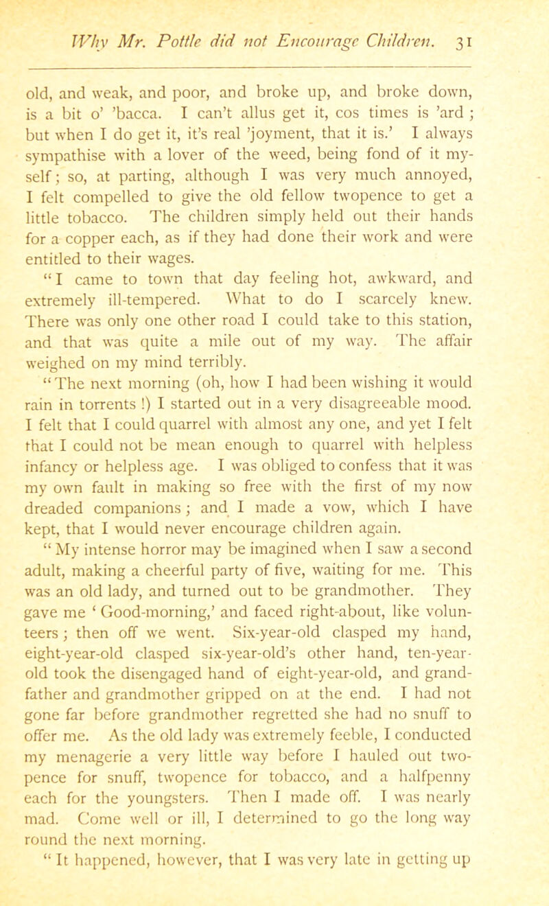 old, and weak, and poor, and broke up, and broke down, is a bit o’ ’bacca. I can’t alius get it, cos times is ’ard ; but when I do get it, it’s real ’joyment, that it is.’ I always sympathise with a lover of the weed, being fond of it my- self ; so, at parting, although I was very much annoyed, I felt compelled to give the old fellow twopence to get a little tobacco. The children simply held out their hands for a copper each, as if they had done their work and were entitled to their wages. “ I came to town that day feeling hot, awkward, and extremely ill-tempered. What to do I scarcely knew. There was only one other road I could take to this station, and that was quite a mile out of my way. The affair weighed on my mind terribly. “ The next morning (oh, how I had been wishing it would rain in torrents !) I started out in a very disagreeable mood. I felt that I could quarrel with almost any one, and yet I felt that I could not be mean enough to quarrel with helpless infancy or helpless age. I was obliged to confess that it was my own fault in making so free with the first of my now dreaded companions; and I made a vow, which I have kept, that I would never encourage children again. “ My intense horror may be imagined when I saw a second adult, making a cheerful party of five, waiting for me. This was an old lady, and turned out to be grandmother. They gave me ‘ Good-morning,’ and faced right-about, like volun- teers ; then off we went. Six-year-old clasped my hand, eight-year-old clasped six-year-old’s other hand, ten-year- old took the disengaged hand of eight-year-old, and grand- father and grandmother gripped on at the end. I had not gone far before grandmother regretted she had no snuff to offer me. As the old lady was extremely feeble, I conducted my menagerie a very little way before I hauled out two- pence for snuff, twopence for tobacco, and a halfpenny each for the youngsters. Then I made off. I was nearly mad. Come well or ill, I determined to go the long way round the next morning. “ It happened, however, that I was very late in getting up
