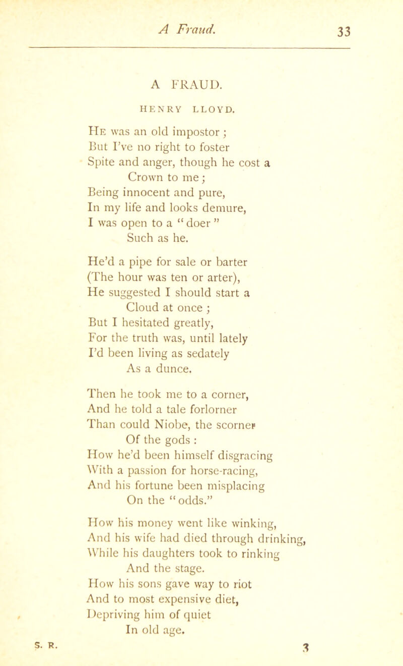 A FRAUD. HENRY LLOYD. FTe was an old impostor ; But I’ve no right to foster Spite and anger, though he cost a Crown to me; Being innocent and pure, In my life and looks demure, I was open to a “ doer ” Such as he. He’d a pipe for sale or barter (The hour was ten or arter). He suggested I should start a Cloud at once ; But I hesitated greatly. For the truth was, until lately I’d been living as sedately As a dunce. Then he took me to a corner, And he told a tale forlorner Than could Niobe, the scorner Of the gods : How he’d been himself di.sgracing With a passion for horse-racing. And his fortune been misplacing On the “ odds.” How his money went like winking. And his wife had died through drinking, While his daughters took to rinking And the stage. How his sons gave way to riot And to most expensive diet, Depriving him of quiet In old age. S. R. .3