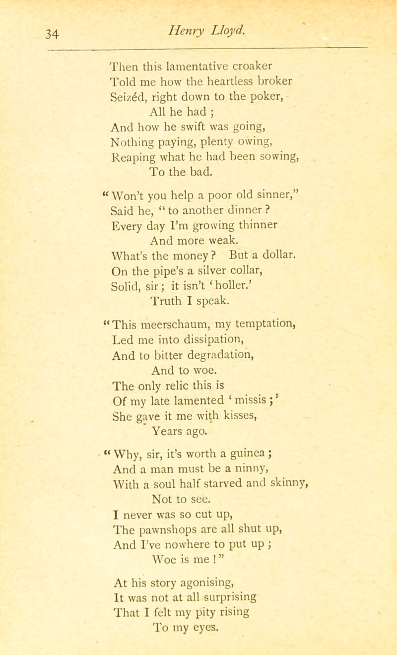 Then this lamentative croaker Told me how the heartless broker Seized, right down to the poker, All he had ; And how he swift was going, Nothing paying, plenty owing, Reaping what he had been sowing. To the bad. “ Won’t you help a poor old sinner,” Said he, “to another dinner? Every day I’m growing thinner And more weak. What’s the money ? But a dollar. On the pipe’s a silver collar. Solid, sir; it isn’t ‘ holler.’ Truth I speak. “ This meerschaum, my temptation, Led me into dissipation. And to bitter degradation. And to woe. The only relic this is Of my late lamented ‘ missis ; ’ She gave it me with kisses. Years ago. “ Why, sir, it’s worth a guinea ; And a man must be a ninny. With a soul half starved and skinny, Not to see. I never was so cut up. The pawnshops are all shut up. And I’ve nowhere to put up ; Woe is me ! ” At his story agonising. It was not at all surprising That I felt my pity rising To my eyes.