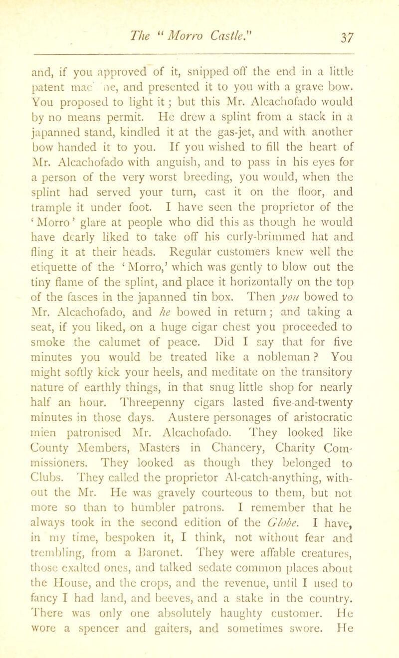 and, if you approved of it, snipped off the end in a little patent mac ne, and presented it to you with a grave bow. You proposed to light it; but this Mr. Alcachofado would by no means permit. He drew a splint from a stack in a japanned stand, kindled it at the gas-jet, and with another bow handed it to you. If you wished to fill the heart of Mr. xMcachofado with anguish, and to pass in his eyes for a person of the very worst breeding, you would, when the splint had served your turn, cast it on the floor, and trample it under foot. I have seen the proprietor of the ‘ Morro ’ glare at people who did this as though he would have dearly liked to take off his curly-brimmed hat and fling it at their heads. Regular customers knew well the etiquette of the ‘ Morro,’ which was gently to blow out the tiny flame of the splint, and place it horizontally on the top of the fasces in the japanned tin box. Then you bowed to Mr. xMcachofado, and he bowed in return; and taking a seat, if you liked, on a huge cigar chest you proceeded to smoke the calumet of peace. Did I say that for five minutes you would be treated like a nobleman ? You might softly kick your heels, and meditate on the transitory nature of earthly things, in that snug little shop for nearly half an hour. Threepenny cigars lasted five-and-twenty minutes in those days. Austere personages of aristocratic mien patronised Mr. Alcachofado. They looked like County Members, Masters in Chancery, Charity Com- missioners. They looked as though they belonged to Clubs. They called the proprietor Al-catch-anything, with- out the Mr. He was gravely courteous to them, but not more so than to humbler patrons. I remember that he always took in the .second edition of the Globe. I have, in my time, bespoken it, I think, not without fear and treml)ling, from a baronet. They were affable creatures, those exalted ones, and talked sedate common [flaces about the House, and the crops, and the revenue, until I used to fancy I had land, and beeves, and a stake in the country, 'I’here was only one absolutely haughty customer. He wore a spencer and gaiters, and sometimes swore. He