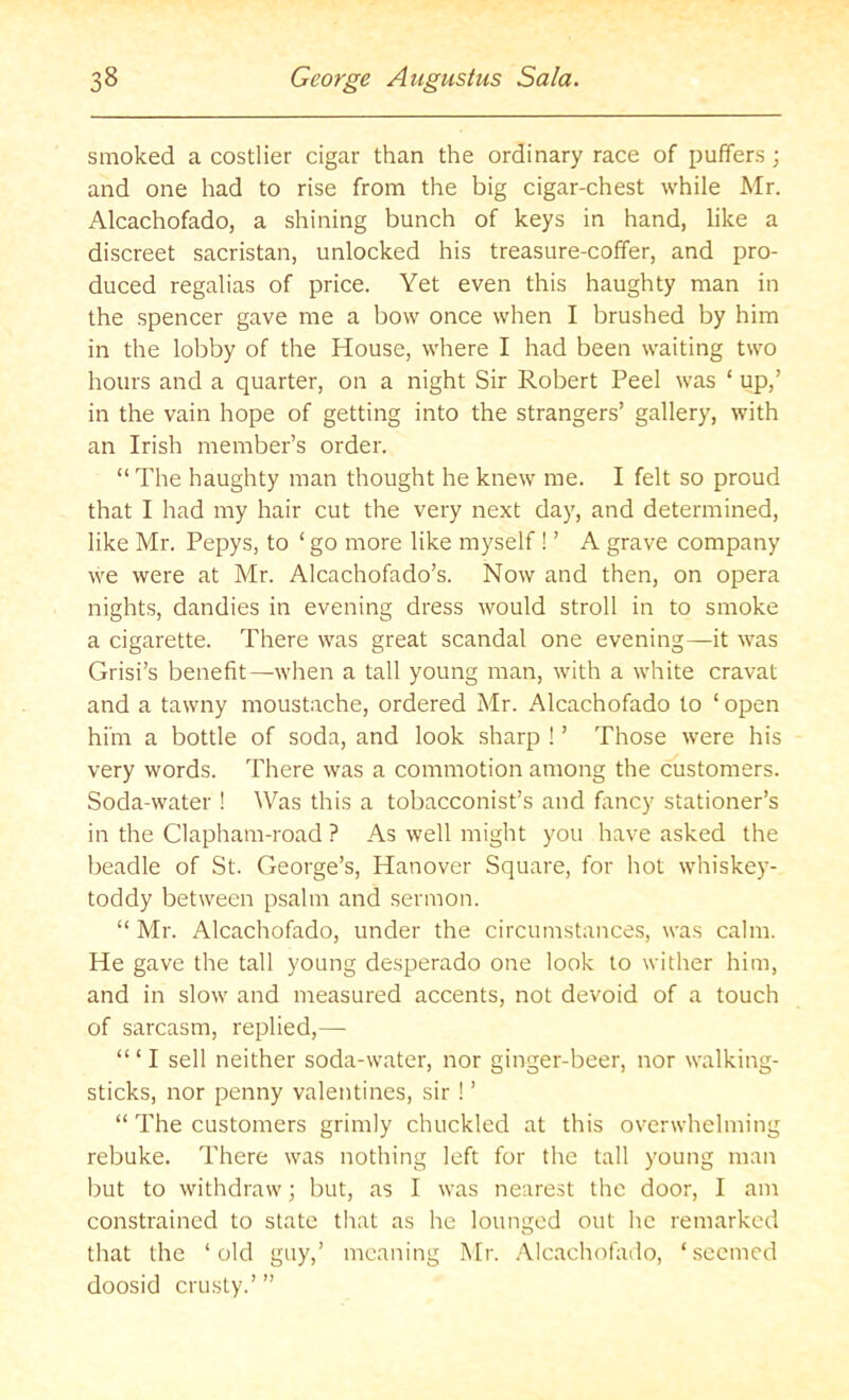 smoked a costlier cigar than the ordinary race of puffers; and one had to rise from the big cigar-chest while Mr. Alcachofado, a shining bunch of keys in hand, like a discreet sacristan, unlocked his treasure-coffer, and pro- duced regalias of price. Yet even this haughty man in the spencer gave me a bow once when I brushed by him in the lobby of the House, where I had been waiting two hours and a quarter, on a night Sir Robert Peel was ‘ up,’ in the vain hope of getting into the strangers’ gallery, with an Irish member’s order. “ The haughty man thought he knew me. I felt so proud that I had my hair cut the very next day, and determined, like Mr. Pepys, to ‘ go more like myself ! ’ A grave company we were at Mr. Alcachofado’s. Now and then, on opera nights, dandies in evening dress would stroll in to smoke a cigarette. There was great scandal one evening—it was Grisi’s benefit—when a tall young man, with a white cravat and a tawny moustache, ordered Mr. Alcachofado to ‘ open him a bottle of soda, and look sharp ! ’ Those were his very words. There was a commotion among the customers. Soda-water ! Was this a tobacconist’s and fancy stationer’s in the Clapham-road ? As well might you have asked the beadle of St. George’s, Hanover Square, for hot whiskey- toddy between psalm and sermon. “ Mr. Alcachofado, under the circumstances, was calm. He gave the tall young desperado one look to wither him, and in slow and measured accents, not devoid of a touch of sarcasm, replied,— “ ‘ I sell neither soda-water, nor ginger-beer, nor walking- sticks, nor penny valentines, sir ! ’ “ The customers grimly chuckled at this overwhelming rebuke. There was nothing left for the tall young man but to withdraw; but, as I was nearest the door, I am constrained to state that as he lounged out he remarked that the ‘old guy,’ meaning Mr. .Alcachofado, ‘seemed doosid crusty.’ ”