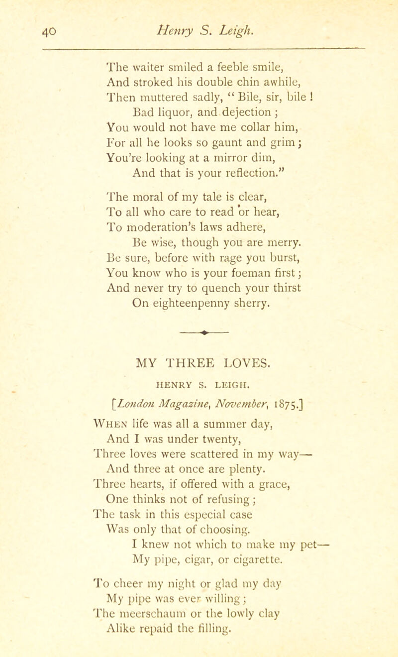 The waiter smiled a feeble smile, And stroked his double chin awhile, Then muttered sadly, “ Bile, sir, bile ! Bad liquor, and dejection ; You would not have me collar him, For all he looks so gaunt and grim; You’re looking at a mirror dim, And that is your reflection.” The moral of my tale is clear, To all who care to read or hear, To moderation’s laws adhere. Be wise, though you are merry. Be sure, before with rage you burst. You know who is your foeman first; And never try to quench your thirst On eighteenpenny sherry. MY THREE LOVES. HENRY S. LEIGH. [^Londo7i Magazine^ Nerocmber, 1875.] When life was all a summer day, And I was under twenty. Three loves were scattered in my way— And three at once are plenty. Three hearts, if offered with a grace, One thinks not of refusing ; The task in this especial case Was only that of choosing. I knew not which to make my pet— My pipe, cigar, or cigarette. To cheer my night or glad my day My pipe was ever willing; The meerschaum or the lowly clay Alike repaid the filling.