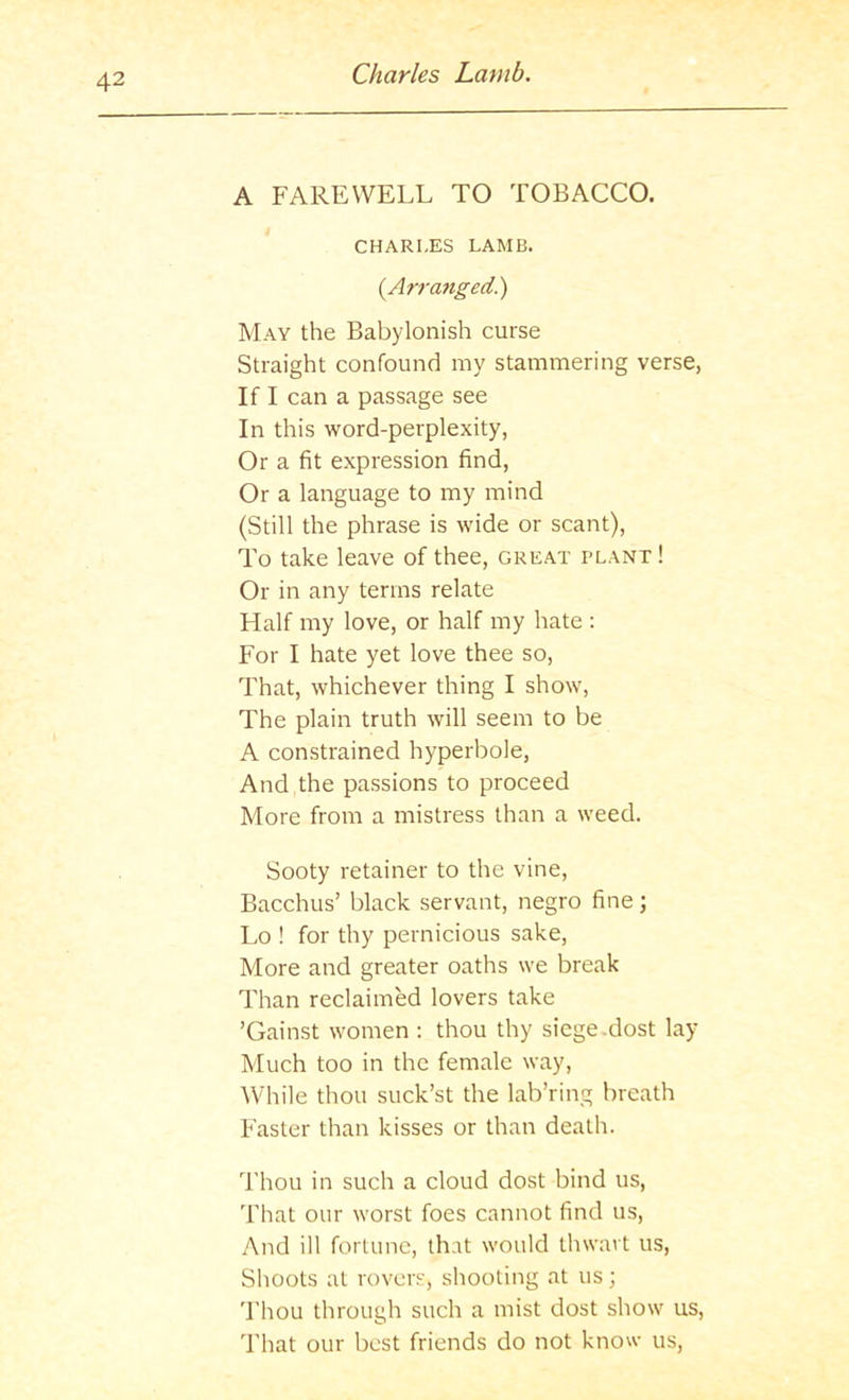 A FAREWELL TO TOBACCO. CHARLES LAMB. (Arranged.) May the Babylonish curse Straight confound my stammering verse, If I can a passage see In this word-perplexity, Or a fit expression find. Or a language to my mind (Still the phrase is wide or scant). To take leave of thee, great plant ! Or in any terms relate Half my love, or half my hate ; For I hate yet love thee so. That, whichever thing I show. The plain truth will seem to be A constrained hyperbole. And the passions to proceed More from a mistress than a weed. Sooty retainer to the vine, Bacchus’ black servant, negro fine; Lo ! for thy pernicious sake. More and greater oaths we break Than reclaimed lovers take ’Gainst women : thou thy siege.dost lay Much too in the female way, ■While thou suck’st the lab’ring breath Faster than kisses or than death. Thou in such a cloud dost bind us. That our worst foes cannot find us. And ill fortune, that would thwart us, Shoots at rovers, shooting at us; 'I'hou through such a mist dost show us, d'hat our best friends do not know us.