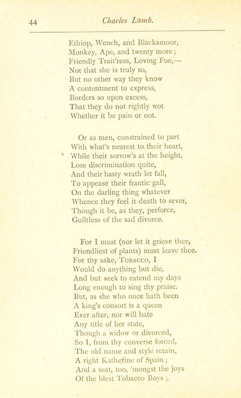 Ethiop, Wench, and Blackamoor, Monkey, Ape, and twenty more; Friendly Trait’ress, Loving Foe,— Not that she is truly so. But no other way they know A contentment to express. Borders so upon excess. That they do not rightly wot Whether it be pain or not. Or as men, constrained to part With what’s nearest to, their heart, ' While their sorrow’s at the height. Lose discrimination quite. And their hasty wrath let fall. To appease their frantic gall. On the darling thing whatever Whence they feel it death to sever. Though it be, as they, perforce. Guiltless of the sad divorce. For I must (nor let it grieve thee. Friendliest of plants) must leave thee. For thy sake. Tobacco, I Would do anything but die. And but seek to extend my days Long enough to sing thy praise. But, as she who once hath been A king’s consort is a queen Ever after, nor will bate Any title of her state. Though a widow or divorced. So I, from thy converse forced, The old name and style retain, A right Katherine of Spain ; And a seat, too, ’mongst the joys Of the blest Tobacco Boys ;
