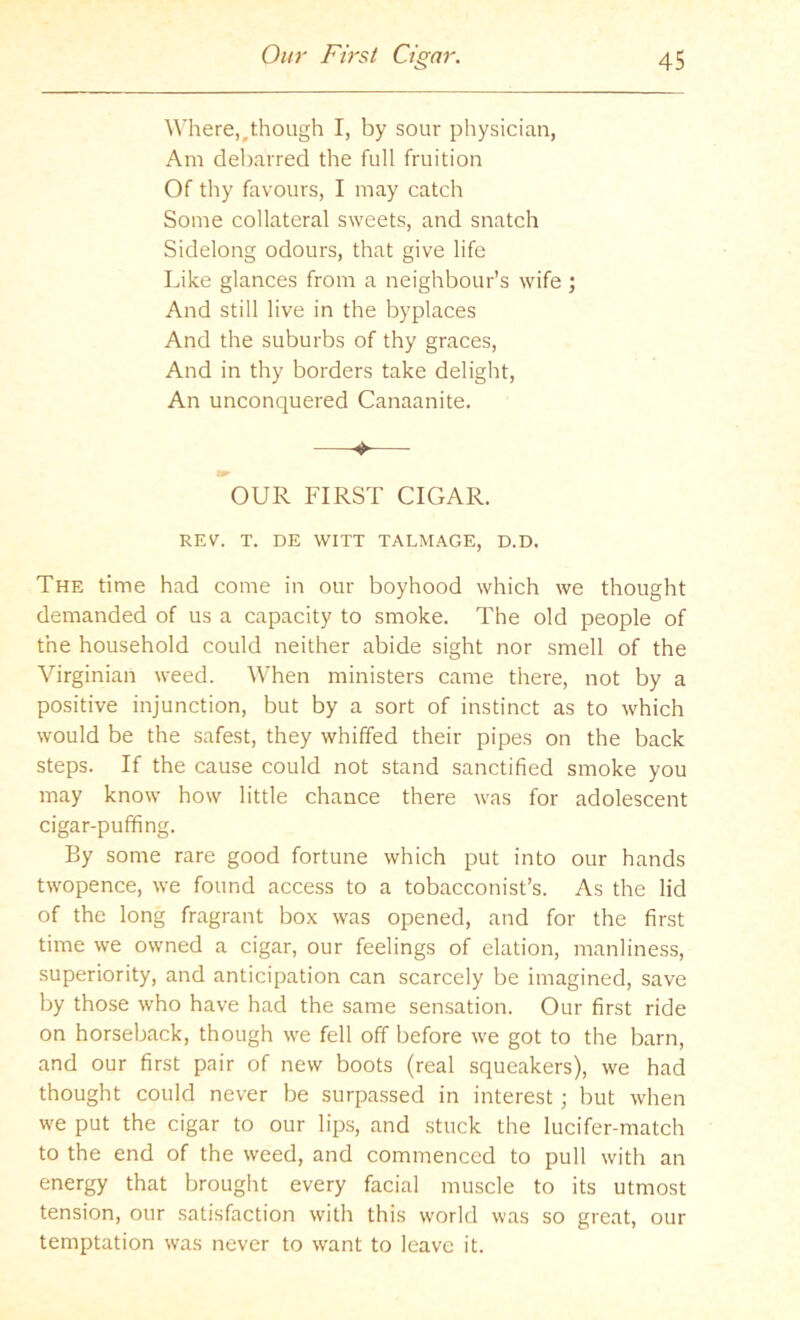 Am debarred the full fruition Of thy favours, I may catch Some collateral sweets, and snatch Sidelong odours, that give life Like glances from a neighbour’s wife ; And still live in the byplaces And the suburbs of thy graces. And in thy borders take delight. An unconquered Canaanite. > OUR FIRST CIGAR. REV. T. DE WITT TALMAGE, D.D. The time had come in our boyhood which we thought demanded of us a capacity to smoke. The old people of the household could neither abide sight nor smell of the Virginian weed. When ministers came there, not by a positive injunction, but by a sort of instinct as to which would be the safest, they whiffed their pipes on the back steps. If the cause could not stand sanctified smoke you may know how little chance there was for adolescent cigar-puffing. By some rare good fortune which put into our hands twopence, we found access to a tobacconist’s. As the lid of the long fragrant box was opened, and for the first time we owned a cigar, our feelings of elation, manliness, superiority, and anticipation can scarcely be imagined, save by those who have had the same sensation. Our first ride on horseback, though we fell off before we got to the barn, and our first pair of new boots (real squeakers), we had thought could never be surpassed in interest; but when we put the cigar to our lips, and stuck the lucifer-match to the end of the weed, and commenced to pull with an energy that brought every facial muscle to its utmost tension, our satisfaction with this world was so great, our temptation was never to want to leave it.