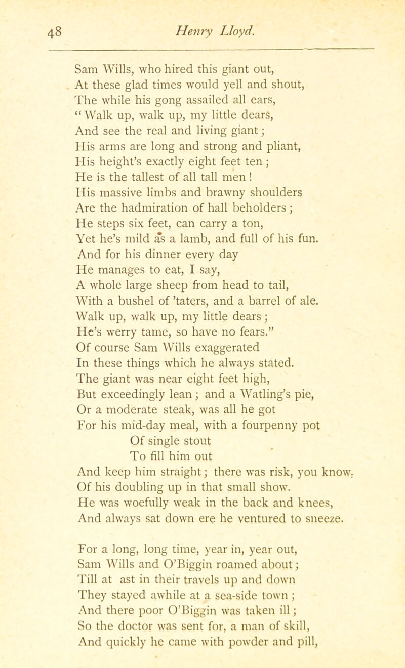 Sam Wills, who hired this giant out, At these glad times would yell and shout. The while his gong assailed all ears, “Walk up, walk up, my little dears, And see the real and living giant; His arms are long and strong and pliant. His height’s exactly eight feet ten; He is the tallest of all tall men ! His massive limbs and brawny shoulders Are the hadmiration of hall beholders ; He steps six feet, can carry a ton. Yet he’s mild as a lamb, and full of his fun. And for his dinner every day He manages to eat, I say, A whole large sheep from head to tail. With a bushel of ’taters, and a barrel of ale. Walk up, walk up, my little dears; He’s werry tame, so have no fears.” Of course Sam Wills exaggerated In these things which he always stated. The giant was near eight feet high. But exceedingly lean; and a Watling’s pie, Or a moderate steak, was all he got For his mid-day meal, with a fourpenny pot Of single stout To fill him out And keep him straight; there was risk, you know Of his doubling up in that small show. He was woefully weak in the back and knees. And always sat down ere he ventured to sneeze. For a long, long time, year in, year out, Sam Wills and O’Biggin roamed about; Till at ast in their travels up and down They stayed awhile at a sea-side town ; And there poor O’Biggin was taken ill; So the doctor was sent for, a man of skill. And quickly he came with powder and pill.