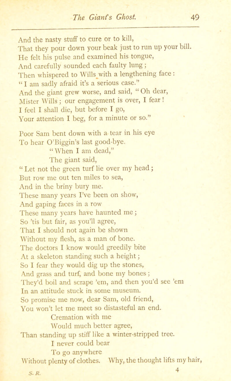 And the nasty stuff to cure or to kill, That they pour down your beak just to run up your bill. He felt his pulse and examined his tongue, And carefully sounded each faulty lung; Then whispered to Wills^with a lengthening face: “ I am sadly afraid it’s a serious case.” And the giant grew worse, and said, “ Oh dear. Mister Wills ; our engagement is over, I fear! I feel I shall die, but before I go. Your attention I beg, for a minute or so.” Poor Sam bent down with a tear in his eye To hear O’Biggin’s last good-bye. “When I am dead,” The giant said, “ Let not the green turf lie over my head; But row’ me out ten miles to sea. And in the briny bury me. These many years I’ve been on show’, And gaping faces in a row These many years have haunted me ; So ’tis but fair, as you’ll agree. That I should not again be shown Without my flesh, as a man of bone. The doctors I know would greedily bite At a skeleton standing such a height; So I fear they would dig up the stones, And grass and turf, and bone my bones ; I'hey’d boil and scrape ’em, and then you’d see ’em In an attitude stuck in some museum. So promise me now’, dear Sam, old friend, You won’t let me meet so distasteful an end. Cremation with me Would much better agree, Than standing up stiff like a w'inter-stripped tree. I never could bear To go anywhere Without plenty of clothes. Why, the thought lifts my hair, 4 s. Ji.