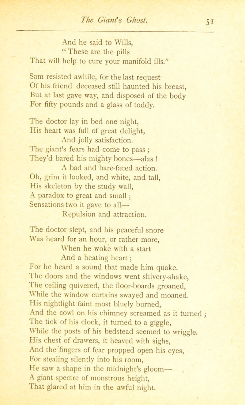 And he said to Wills, “ These are the pills That will help to cure your manifold ills.” Sam resisted awhile, for the last request Of his friend deceased still haunted his breast. But at last gave way, and disposed of the body For fifty pounds and a glass of toddy. The doctor lay in bed one night. His heart was full of great delight. And jolly satisfaction. The giant’s fears had come to pass ; They’d bared his mighty bones—alas ! A bad and bare-faced action. Oh, grim it looked, and white, and tall. His skeleton by the study wall, A paradox to great and small; Sensations two it gave to all— Repulsion and attraction. The doctor slept, and his peaceful snore Was heard for an hour, or rather more. When he woke with a start And a beating heart; For he heard a sound that made him quake. The doors and the windows went shivery-shake. The ceiling quivered, the floor-boards groaned. While the window curtains swayed and moaned. His nightlight faint most bluely burned. And the cowl on his chimney screamed as it turned ; The tick of his clock, it turned to a giggle. While the posts of his bedstead seemed to wriggle. His chest of drawers, it heaved with sighs, And the fingers of fear propped open his eyes, k'or stealing silently into his room, He .saw a shape in the midnight’s gloom— A giant spectre of monstrous height. That glared at him in the awful night.