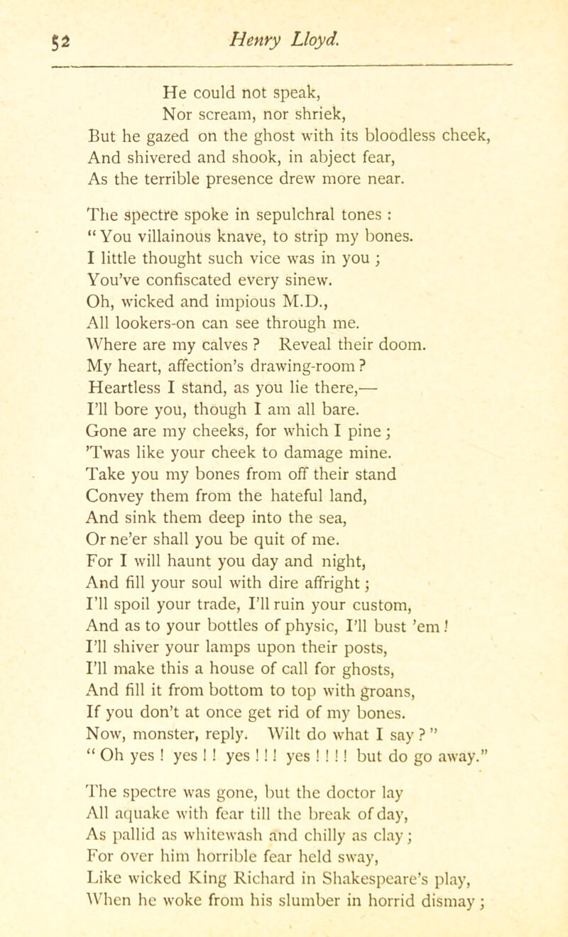 He could not speak, Nor scream, nor shriek. But he gazed on the ghost with its bloodless cheek. And shivered and shook, in abject fear. As the terrible presence drew more near. The spectre spoke in sepulchral tones : “You villainous knave, to strip my bones. I little thought such vice was in you ; You’ve confiscated every sinew. Oh, wicked and impious M.D., All lookers-on can see through me. Where are my calves ? Reveal their doom. My heart, affection’s drawing-room ? Heartless I stand, as you lie there,— I’ll bore you, though I am all bare. Gone are my cheeks, for which I pine; ’Twas like your cheek to damage mine. Take you my bones from off their stand Convey them from the hateful land, And sink them deep into the sea. Or ne’er shall you be quit of me. For I will haunt you day and night, And fill your soul with dire affright; I’ll spoil your trade, I’ll ruin your custom. And as to your bottles of physic. I’ll bust ’em! I’ll shiver your lamps upon their posts. I’ll make this a house of call for ghosts. And fill it from bottom to top with groans. If you don’t at once get rid of my bones. Now, monster, reply. Wilt do what I say ? ” “ Oh yes ! yes ! ! yes !!! yes ! ! !! but do go away.” The spectre was gone, but the doctor lay All aquake with fear till the break of day. As pallid as whitewash and chilly as clay; For over him horrible fear held sway. Like wicked King Richard in Shakespeare’s play, AVhen he woke from his slumber in horrid dismay;