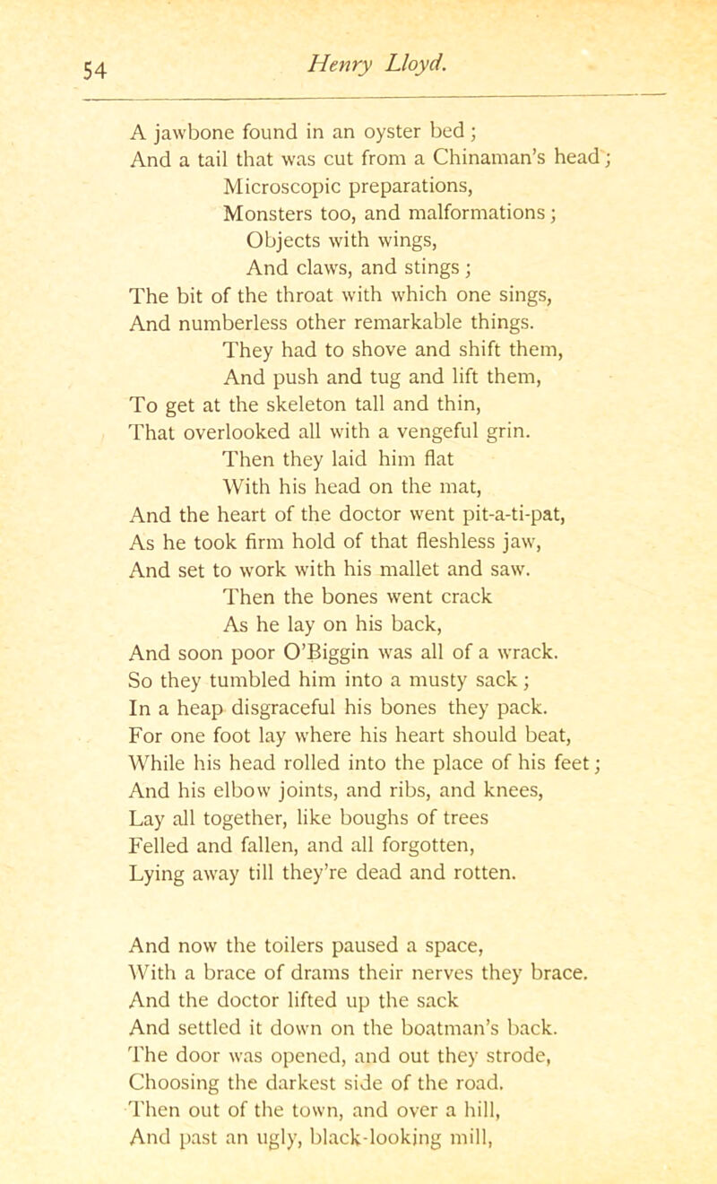 A jawbone found in an oyster bed ; And a tail that was cut from a Chinaman’s head; Microscopic preparations, Monsters too, and malformations; Objects with wings. And claws, and stings ; The bit of the throat with which one sings. And numberless other remarkable things. They had to shove and shift them. And push and tug and lift them. To get at the skeleton tall and thin. That overlooked all with a vengeful grin. Then they laid him flat With his head on the mat. And the heart of the doctor went pit-a-ti-pat. As he took firm hold of that fleshless jaw. And set to work with his mallet and saw. Then the bones went crack As he lay on his back. And soon poor O’Biggin was all of a wrack. So they tumbled him into a musty sack; In a heap disgraceful his bones they pack. For one foot lay where his heart should beat. While his head rolled into the place of his feet; And his elbow joints, and ribs, and knees. Lay all together, like boughs of trees Felled and fallen, and all forgotten. Lying away till they’re dead and rotten. And now the toilers paused a space, ^Vith a brace of drams their nerves they brace. And the doctor lifted up the sack And settled it down on the boatman’s back. The door was opened, and out they strode, Choosing the darkest side of the road. Then out of the town, and over a hill, And past an ugly, black-looking mill,