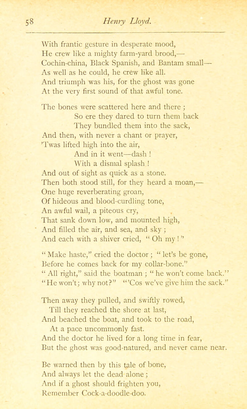 With frantic gesture in desperate mood, He crew like a mighty farm-yard brood,— Cochin-china, Black Spanish, and Bantam small— As well as he could, he crew like all. And triumph was his, for the ghost was gone At the very first sound of that awful tone. The bones were scattered here and there ; So ere they dared to turn them back They bundled them into the sack. And then, with never a chant or prayer, ’Twas lifted high into the air. And in it went—dash ! With a dismal splash ! And out of sight as quick as a stone. Then both stood still, for they heard a moan,— One huge reverberating groan, Of hideous and blood-curdling tone. An awful wail, a piteous cry. That sank down low, and mounted high. And filled the air, and sea, and sky ; And each with a shiver cried, “ Oh my ! ” “ Make haste,” cried the doctor; “ let’s be gone. Before he comes back for my collar-bone.” “ All right,” said the boatman ; “ he won’t come back.” “He won’t; why not?” “’Cos we’ve give him the sack.” Then away they pulled, and swiftly rowed. Till they reached the shore at last. And beached the boat, and took to the road, At a pace uncommonly fast. And the doctor he lived for a long time in fear. But the ghost was good-natured, and never came near. Be warned then by this tale of bone, And always let the dead alone; And if a ghost should frighten you, Rcmeml)cr Cock-a-doodle-doo.