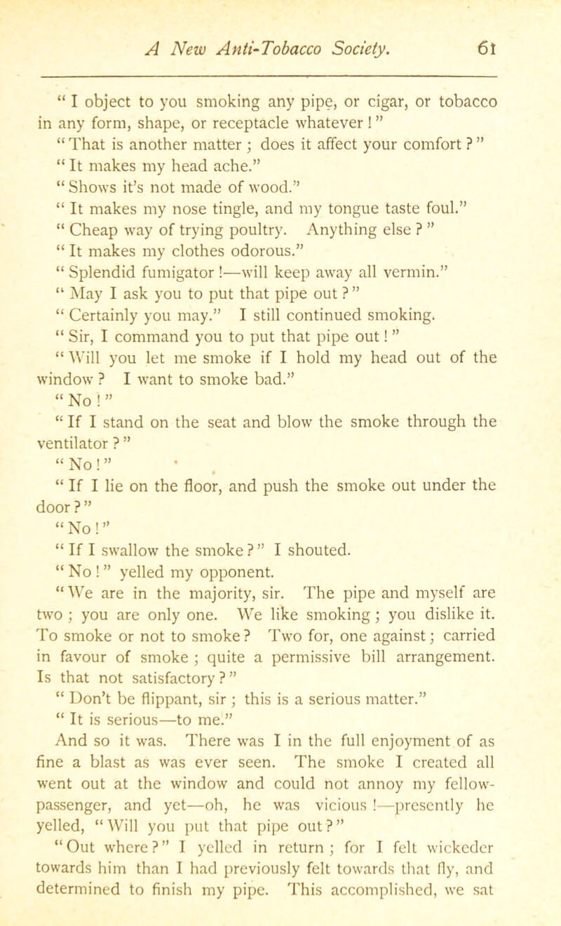 “ I object to you smoking any pipe, or cigar, or tobacco in any form, shape, or receptacle whatever ! ” “ That is another matter ; does it affect your comfort ? ” “It makes my head ache.” “ Shows it’s not made of wood.” “ It makes my nose tingle, and my tongue taste foul.” “ Cheap way of trying poultry. Anything else ? ” “ It makes my clothes odorous.” “ Splendid fumigator !—will keep away all vermin.” “ May I ask you to put that pipe out ? ” “ Certainly you may.” I still continued smoking. “ Sir, I command you to put that pipe out! ” “ Will you let me smoke if I hold my head out of the window ? I want to smoke bad.” “ No ! ” “ If I stand on the seat and blow the smoke through the ventilator ? ” “ No! ” “ If I lie on the floor, and push the smoke out under the door ? ” “ No! ” “ If I swallow the smoke ? ” I shouted. “ No ! ” yelled my opponent. “We are in the majority, sir. The pipe and myself are two ; you are only one. We like smoking; you dislike it. To smoke or not to smoke? Two for, one against; carried in favour of smoke ; quite a permissive bill arrangement. Is that not satisfactory ? ” “ Don’t be flippant, sir; this is a serious matter.” “ It is serious—to me.” And so it was. There was I in the full enjoyment of as fine a blast as was ever seen. The smoke I created all went out at the window and could not annoy my fellow- passenger, and yet—oh, he was vicious !—presently he yelled, “Will you put that pipe out?” “Out where?” I yelled in return; for I felt wickeder towards him than I had previously felt towards that fly, and determined to finish my pipe. This accomplished, we sat