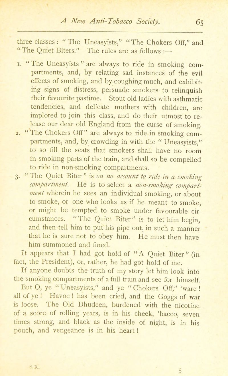 three classes: “The Uneasyists,” “The Chokers Off,” and “The Quiet Biters.” The rules are as follows :— 1. “ The Uneasyists ” are always to ride in smoking com- partments, and, by relating sad instances of the evil effects of smoking, and by coughing much, and exhibit- ing signs of distress, persuade smokers to relinquish their favourite pastime. Stout old ladies with asthmatic tendencies, and delicate mothers with children, are implored to join this class, and do their utmost to re- lease our dear old England from the curse of smoking. 2. “^rhe Chokers Off” are always to ride in smoking com- partments, and, by crowding in with the “ Uneasyists,” to so fill the seats that smokers shall have no room in smoking parts of the train, and shall so be compelled to ride in non-smoking compartments. 3. “The Quiet Biter ” is on no accozmt to ride in a smoking compartment. He is to select a non-smoking compart- ment wherein he sees an individual smoking, or about to smoke, or one who looks as if he meant to smoke, or might be tempted to smoke under favourable cir- cumstances. “ The Quiet Biter ” is to let him begin, and then tell him to put his pipe out, in such a manner that he is sure not to obey him. He must then have him summoned and fined. It appears that I had got hold of “A Quiet Biter” (in fact, the President), or, rather, he had got hold of me. If anyone doubts the truth of my story let him look into the smoking compartments of a full train and see for himself. But O, ye “ Uneasyists,” and ye “ Chokers Off,” ’ware ! all of ye ! Havoc ! has been cried, and the Goggs of war is loose. The Old Dhudeen, burdened with the nicotine of a score of rolling years, is in his cheek, ’bacco, seven times strong, and black as the inside of night, is in his pouch, and vengeance is in his heart! s.k. 0