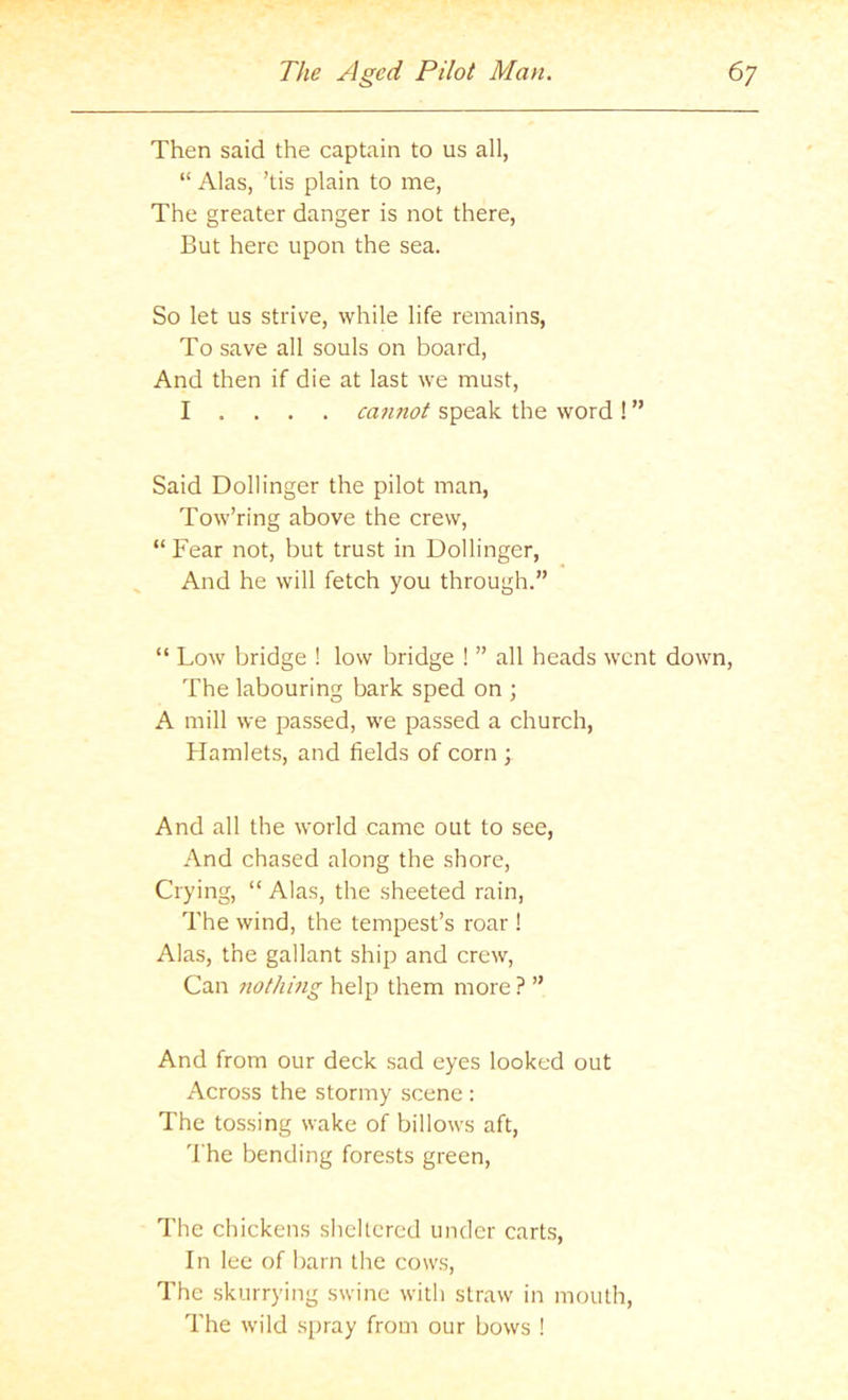 Then said the captain to us all, “ Alas, ’tis plain to me, The greater danger is not there. But here upon the sea. So let us strive, while life remains, To save all souls on board, And then if die at last we must, I . . . . cannot speak the word! ” Said Bollinger the pilot man, Tow’ring above the crew, “ Fear not, but trust in Bollinger, And he will fetch you through.” “ Low bridge ! low bridge ! ” all heads went down. The labouring bark sped on ; A mill we passed, we passed a church, Hamlets, and fields of corn ; And all the world came out to see. And chased along the shore. Crying, “ Alas, the sheeted rain. The wind, the tempest’s roar ! Alas, the gallant ship and crew, Can nothmg help them more ? ” And from our deck sad eyes looked out Across the stormy scene : The tossing wake of billows aft, I'he bending forests green. The chickens sheltered under carts. In lee of barn the cows. The skurrying swine with straw in mouth. The wild spray from our bows !