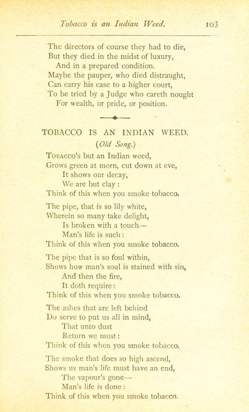 Tobacco is an Indian Weed. io3 The directors of course they had to die, But they died in the midst of luxury, And in a prepared condition. Maybe the pauper, who died distraught. Can carry his case to a higher court. To be tried by a Judge who careth nought For wealth, or pride, or position. ♦ TOBACCO IS AN INDIAN WEED. {Old Song.) Tobacco’s but an Indian weed. Grows green at morn, cut down at eve. It shows our decay. We are but clay : Think of this when you smoke tobacco. The pipe, that is so lily white. Wherein so many take delight. Is broken with a touch— Man’s life is such : Think of this when you smoke tobacco. The pipe that is so foul within. Shows how man’s soul is stained with sin, And then the fire. It doth require: Think of this when you smoke tobacco. The ashes that are left behind Do serve to put us all in mind. That unto dust Return we must: Think of this when you smoke tobacco. The smoke that does so high ascend. Shows us man’s life must have an end. The vapour’s gone— Man’s life is done : Think of this when you smoke tobacco.