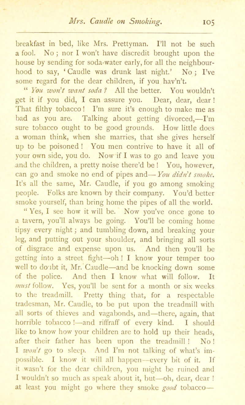 breakfast in bed, like Mrs. Prettyman. I’ll not be such a fool. No ; nor I won’t have discredit brought upon the house by sending for soda-water early, for all the neighbour- hood to say, ‘ Caudle was drunk last night.’ No ; I’ve some regard for the dear children, if you hav’n’t. “ You tvo?it want soda ? All the better. You wouldn’t get it if you did, I can assure you. Dear, dear, dear ! That filthy tobacco! I’m sure it’s enough to make me as bad as you are. Talking about getting divorced,—I’m sure tobacco ought to be good grounds. How little does a woman think, when she marries, that she gives herself up to be poisoned ! You men contrive to have it all of your own side, you do. Now if I was to go and leave you and the children, a pretty noise there’d be ! You, however, can go and smoke no end of pipes and— You didn't smoke. It’s all the same, Mr. Caudle, if you go among smoking people. Folks are known by their company. You’d better smoke yourself, than bring home the pipes of all the world. “ Yes, I see how it will be. Now you’ve once gone to a tavern, you’ll always be going. You’ll be coming home tipsy every night; and tumbling down, and breaking your leg, and putting out your shoulder, and bringing all sorts of disgrace and expense upon us. And then you’ll be getting into a street fight—oh ! I know your temper too well to doubt it, Mr. Caudle—and be knocking down some of the police. And then I know what will follow. It follow. Yes, you’ll be sent for a month or six weeks to the treadmill. Pretty thing that, for a respectable tradesman, Mr. Caudle, to be put upon the treadmill with all sorts of thieves and vagabonds, and—there, again, that horrible tobacco !—and riffraff of every kind. I should like to know how your children are to hold up their heads, after their father has been upon the treadmill ! No ! I 7voiit go to sleep. .A.nd Fm not talking of what’s im- possible. I know it will all ha[)[)en—every bit of it. If it wasn’t for tire dear children, you might be ruined and I wouldn’t so much as speak about it, but—oh, dear, dear ! at least you might go where they smoke good tobacco—