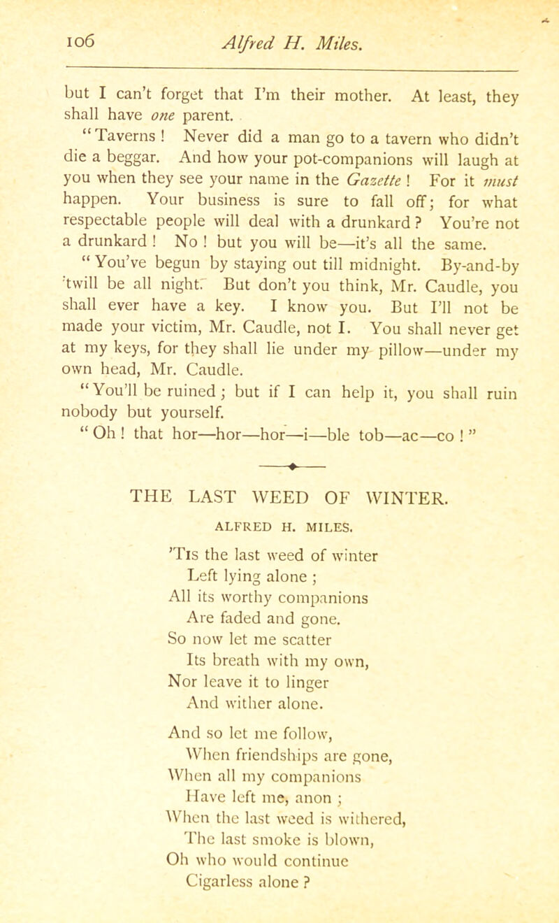 io6 Alfred H. Miles. but I can’t forget that I’m their mother. At least, they shall have one parent. “ Taverns ! Never did a man go to a tavern who didn’t die a beggar. And how your pot-companions will laugh at you when they see your name in the Gazette ! For it must happen. Your business is sure to fall off; for what respectable people will deal with a drunkard ? You’re not a drunkard ! No ! but you will be—it’s all the same. “You’ve begun by staying out till midnight. By-and-by twill be all night. But don’t you think, Mr. Caudle, you shall ever have a key. I know you. But I’ll not be made your victim, Mr. Caudle, not I. You shall never get at my keys, for they shall lie under my pillow—under my own head, Mr. Caudle. “You’ll be ruined; but if I can help it, you shall ruin nobody but yourself. “ Oh ! that hor—hor—hor—-i—ble tob—ac—co ! ” • THE LAST WEED OF WINTER. ALFRED H. MILES. ’Tis the last weed of winter Left lying alone ; All its worthy companions Are faded and gone. So now let me scatter Its breath with my own. Nor leave it to linger And wither alone. And so let me follow. When friendships are gone. When all my companions Have left me, anon ; When the last weed is withered, The last smoke is blown. Oh who would continue Cigarless alone ?