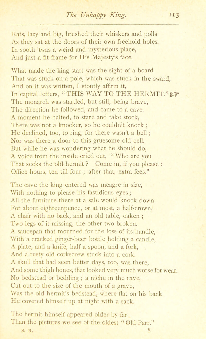 Rats, lazy and big, brushed their whiskers and polls As they sat at the doors of their own freehold holes. In sooth ’twas a weird and mysterious place, And just a fit frame for His Majesty’s face. What made the king start was the sight of a board That was stuck on a pole, which was stuck in the sward, And on it was written, I stoutly affirm it. In capital letters, “ THIS WAY TO THE HERMIT.” The monarch was startled, but still, being brave. The direction he followed, and came to a cave. A moment he halted, to stare and take stock. There was not a knocker, so he couldn’t knock; He declined, too, to ring, for there wasn’t a bell; Nor was there a door to this gruesome old cell. But while he was wondering what he should do, A voice from the inside cried out, “ Who are you That seeks the old hermit ? Come in, if you please ; Office hours, ten till four ; after that, extra fees.” The cave the king entered was meagre in size. With nothing to please his fastidious eyes; All the furniture there at a sale would knock down For about eighteenpence, or at most, a half-crown.' A chair with no back, and an old table, oaken ; Two legs of it missing, the other two broken. A saucepan that mourned for the loss of its handle. With a cracked ginger-beer bottle holding a candle, A plate, and a knife, half a spoon, and a fork. And a rusty old corkscrew stuck into a cork. A skull that had seen better days, too, was there. And some thigh bone.s, that looked very much worse for wear. No bedstead or bedding; a niche in the cave. Cut out to the size of the mouth of a grave. Was the old hermit’s bedstead, where flat on his back He covered himself up at night with a sack. The hermit himself appeared older by far Than the pictures we see of the oldest “ Old Parr.” s. R. 8