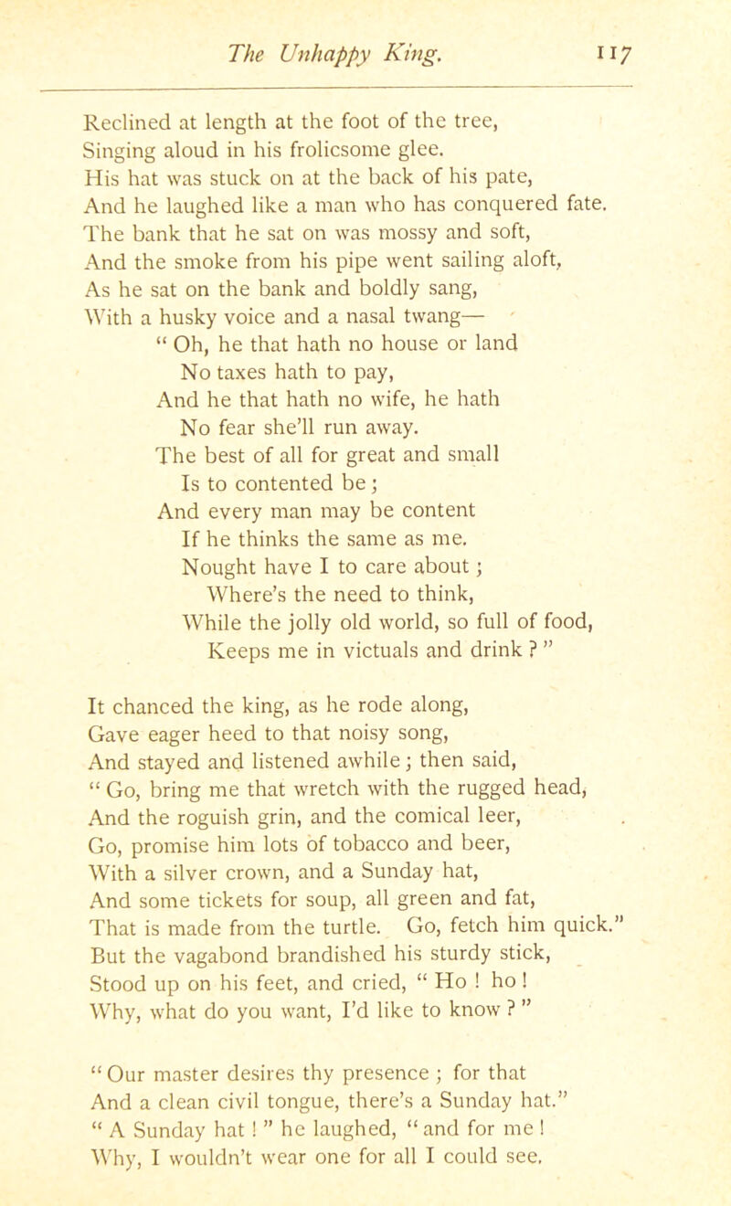 Reclined at length at the foot of the tree, Singing aloud in his frolicsome glee. His hat was stuck on at the back of his pate, And he laughed like a man who has conquered fate. The bank that he sat on was mossy and soft. And the smoke from his pipe went sailing aloft, As he sat on the bank and boldly sang. With a husky voice and a nasal twang— “ Oh, he that hath no house or land No taxes hath to pay. And he that hath no wife, he hath No fear she’ll run away. The best of all for great and small Is to contented be; And every man may be content If he thinks the same as me. Nought have I to care about; Where’s the need to think. While the jolly old world, so full of food, Keeps me in victuals and drink ? ” It chanced the king, as he rode along. Gave eager heed to that noisy song. And stayed and listened awhile; then said, “ Go, bring me that wretch with the rugged head. And the roguish grin, and the comical leer. Go, promise him lots of tobacco and beer. With a silver crown, and a Sunday hat. And some tickets for soup, all green and fat. That is made from the turtle. Go, fetch him quick.” But the vagabond brandished his sturdy stick. Stood up on his feet, and cried, “ Ho ! ho! Why, what do you want. I’d like to know ? ” “ Our master desires thy presence ; for that And a clean civil tongue, there’s a Sunday hat.” “ A Sunday hat ! ” he laughed, “and for me ! ^^'hy, I wouldn’t wear one for all I could see,