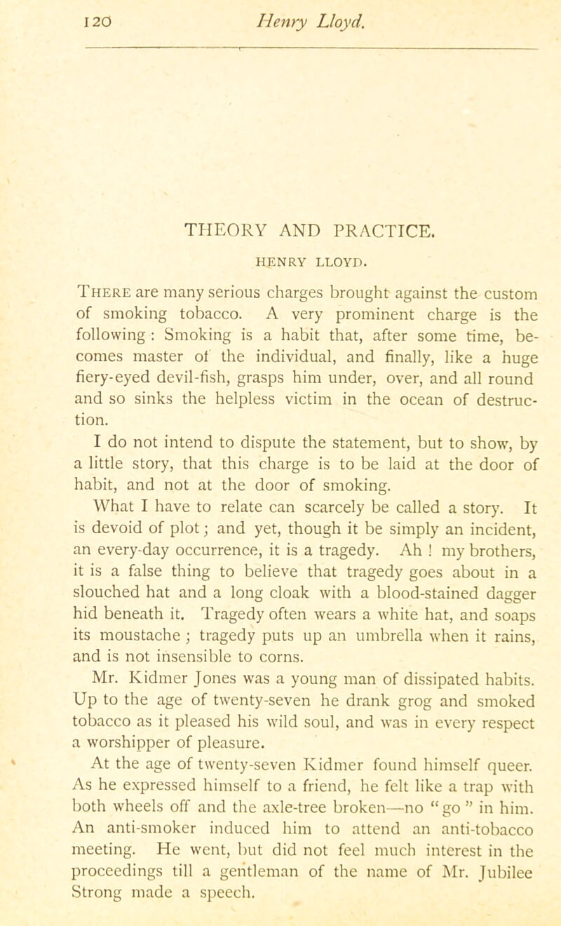 THEORY AND PRACTICE. HENRY LLOYD. There are many serious charges brought against the custom of smoking tobacco. A very prominent charge is the following : Smoking is a habit that, after some time, be- comes master of the individual, and finally, like a huge fiery-eyed devil-fish, grasps him under, over, and all round and so sinks the helpless victim in the ocean of destruc- tion. I do not intend to dispute the statement, but to show, by a little story, that this charge is to be laid at the door of habit, and not at the door of smoking. What I have to relate can scarcely be called a story. It is devoid of plot; and yet, though it be simply an incident, an every-day occurrence, it is a tragedy. Ah ! my brothers, it is a false thing to believe that tragedy goes about in a slouched hat and a long cloak with a blood-stained dagger hid beneath it. Tragedy often wears a white hat, and soaps its moustache ; tragedy puts up an umbrella when it rains, and is not insensible to corns. Mr. Kidmer Jones was a young man of dissipated habits. Up to the age of twenty-seven he drank grog and smoked tobacco as it pleased his wild soul, and was in every respect a worshipper of pleasure. At the age of twenty-seven Kidmer found himself queer. As he expressed himself to a friend, he felt like a trap with both wheels off and the axle-tree broken—no “go ” in him. An anti-smoker induced him to attend an anti-tobacco meeting. He went, but did not feel much interest in the proceedings till a gentleman of the name of Mr. Jubilee Strong made a speech.