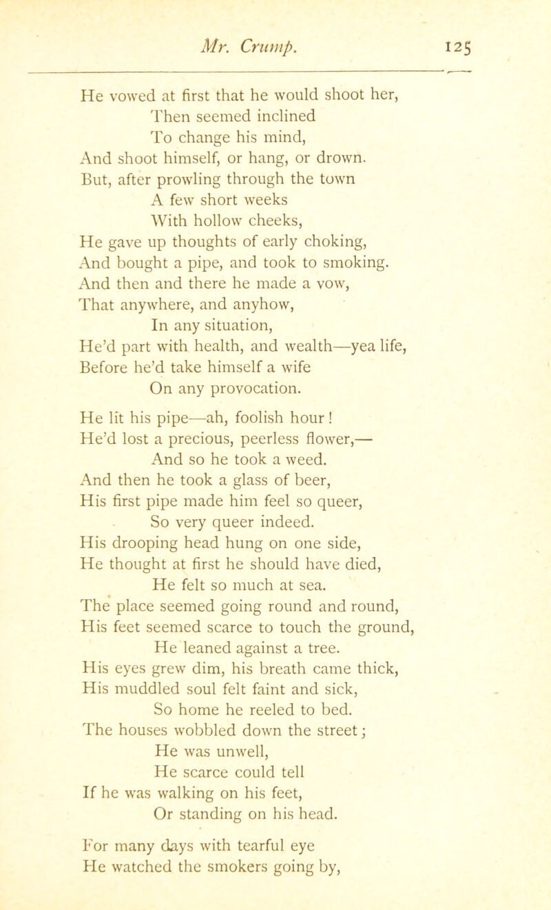 He vowed at first that he would shoot her, 'I'hen seemed inclined To change his mind, And shoot himself, or hang, or drown. But, after prowling through the town A few short weeks With hollow cheeks. He gave up thoughts of early choking, And bought a pipe, and took to smoking. And then and there he made a vow. That anywhere, and anyhow. In any situation. He’d part with health, and wealth—yea life. Before he’d take himself a wife On any provocation. He lit his pipe—ah, foolish hour! He’d lost a precious, peerless flower,— And so he took a weed. And then he took a glass of beer. His first pipe made him feel so queer. So very queer indeed. His drooping head hung on one side. He thought at first he should have died. He felt so much at sea. The place seemed going round and round. His feet seemed scarce to touch the ground. He leaned against a tree. His eyes grew dim, his breath came thick. His muddled soul felt faint and sick. So home he reeled to bed. The houses wobbled down the street \ He was unwell. He scarce could tell If he was walking on his feet. Or standing on his head. For many days with tearful eye He watched the smokers going by.