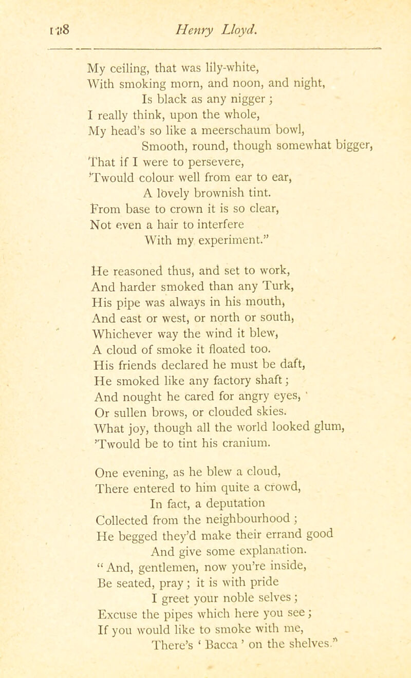 My ceiling, that was lily-white, With smoking morn, and noon, and night, Is black as any nigger ; I really think, upon the whole, My head's so like a meerschaum bowl, Smooth, round, though somewhat bigger, That if I were to persevere, 'Twould colour well from ear to ear, A lovely brownish tint. From base to crown it is so clear. Not even a hair to interfere With my experiment.” He reasoned thus, and set to work. And harder smoked than any Turk, His pipe was always in his mouth, And east or west, or north or south, Whichever way the wind it blew, A cloud of smoke it floated too. His friends declared he must be daft, He smoked like any factory shaft; And nought he cared for angry eyes, ' Or sullen brows, or clouded skies. What joy, though all the world looked glum, Twould be to tint his cranium. One evening, as he blew a cloud. There entered to him quite a crowd. In fact, a deputation Collected from the neighbourhood ; He begged they’d make their errand good And give some explanation. “ And, gentlemen, now you’re inside, Be seated, pray; it is with pride I greet your noble selves ; Excuse the pipes which here you see; If you would like to smoke with me. There’s ‘ Bacca ’ on the shelves”