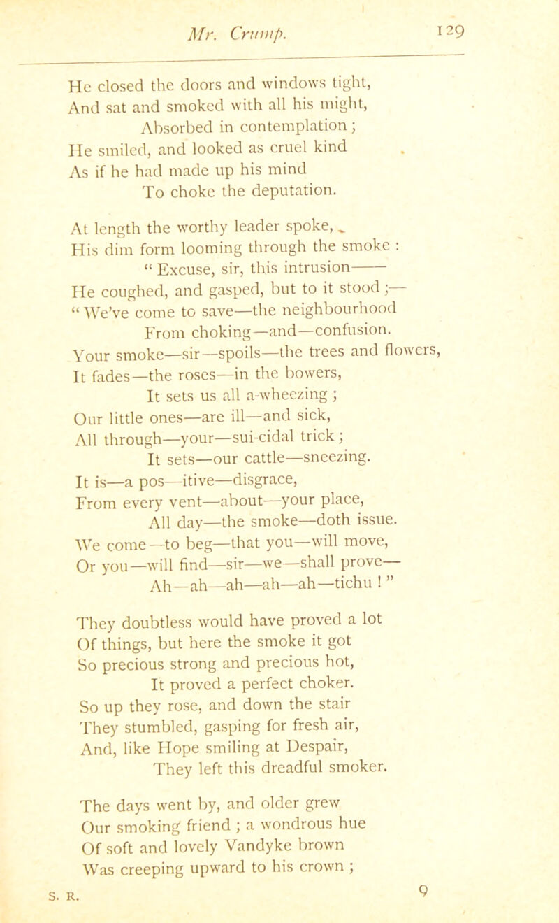 He closed the doors and windows tight, And sat and smoked with all his might, Absorbed in contemplation; He smiled, and looked as cruel kind As if he had made up his mind To choke the deputation. At length the worthy leader spoke, ^ His dim form looming through the smoke : “ Excuse, sir, this intrusion He coughed, and gasped, but to it stood “ ^^'e’ve come to save—the neighbourhood From choking—and—confusion. Your smoke—sir—spoils—the trees and flowers. It fades—the roses—in the bowers. It sets us all a-wheezing ; Our little ones—are ill—and sick. All through—your—sui-cidal trick ; It sets—our cattle—sneezing. It is—a pos—itive—disgrace. From every vent—about—your place. All day—the smoke—doth issue. We come —to beg—that you—will move. Or you—will find—sir—we—shall prove Ah—ah—ah—ah—ah—tichu ! ” They doubtless would have proved a lot Of things, but here the smoke it got So precious strong and precious hot. It proved a perfect choker. So up they rose, and down the stair They stumbled, gasping for fresh air. And, like Hope smiling at Despair, They left this dreadful smoker. The days went by, and older grew Our smoking friend ; a wondrous hue Of soft and lovely Vandyke brown Was creeping upward to his crown ; s. R. 9