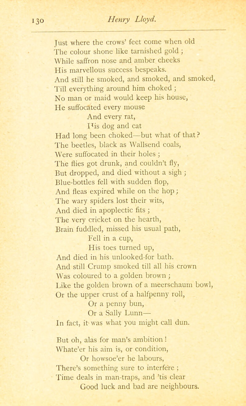 Just where the crows’ feet come when old The colour shone like tarnished gold ; While saffron nose and amber cheeks His marvellous success bespeaks. And still he smoked, and smoked, and smoked. Till everything around him choked ; No man or maid would keep his house, He suffocated every mouse And every rat. His dog and cat Had long been choked—but what of that? The beetles, black as Wallsend coals. Were suffocated in their holes ; The flies got drunk, and couldn’t fly. But dropped, and died without a sigh ; Blue-bottles fell with sudden flop. And fleas expired while on the hop; The wary spiders lost their wits. And died in apoplectic fits ; The very cricket on the hearth. Brain fuddled, missed his usual path. Fell in a cup. His toes turned up. And died in his unlooked-for bath. And still Crump smoked till all his crown Was coloured to a golden brown ; Like the golden brown of a meerschaum bowl, Or the upper crust of a halfpenny roll. Or a penny bun. Or a Sally Lunn— In fact, it was what you might call dun. But oh, alas for man’s ambition ! Whate’er his aim is, or condition. Or howsoe’er he labours. There’s something sure to interfere ; 'rime deals in man-traps, and ’tis clear Good luck and bad are neighbours.