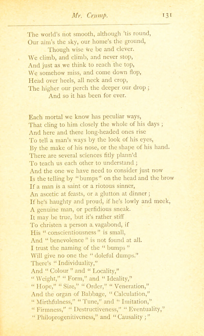 The world’s not smooth, although ’tis round, Our aim’s the sky, our home’s the ground. Though wise we be and clever. We climb, and climb, and never stop. And just as we think to reach the top. We somehow miss, and come down flop. Head over heels, all neck and crop. The higher our perch the deeper our drop ; And so it has been for ever. Each mortal we know has peculiar ways. That cling to him closely the whole of his days ; And here and there long-headed ones rise To tell a man’s ways by the look of his eyes. By the make of his nose, or the shape of his hand. There are several sciences fitly plann’d To teach us each other to understand ; And the one we have need to consider just now Is the telling by “bumps” on the head and the brow If a man is a saint or a riotous sinner. An ascetic at feasts, or a glutton at dinner; If he’s haughty and proud, if he’s lowly and meek, A genuine man, or perfidious sneak. It may be true, but it’s rather stiff To christen a person a vagabond, if His “ conscientiousness ” is small. And “ benevolence ” is not found at all. I trust the naming of the “ bumps ” Wilt give no one the “ doleful dumps.” 'I'here’s “ Individuality,” And “ Colour ” and “ Locality,” “ Weight,” “ Form,” and “ Ideality,” “ Hope,” “ Size,” “ Order,” “ Veneration,” And the organ of Babbage, “ Calculation,” “ Mirthfulness,” “ Tune,” and “ Imitation,” “ Firmness,” “ Destructiveness,” “ Eventuality,” “ Bhiloprogenitiveness,” and “ Causality } ”