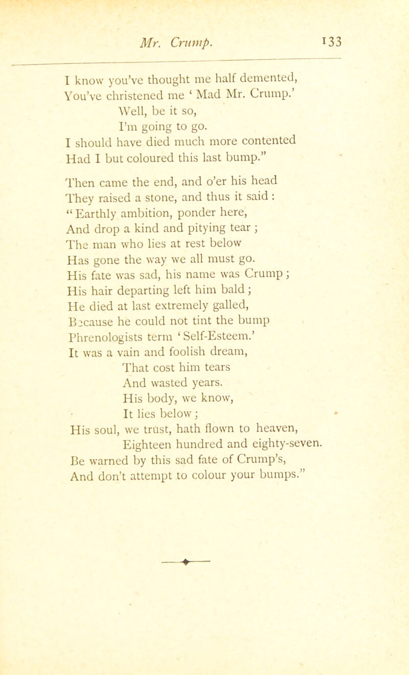 I know you’ve thought me half demented, You’ve christened me ‘ Mad Mr. Crump.’ Well, be it so, I’m going to go. I should have died much more contented Had I but coloured this last bump.” Then came the end, and o’er his head They raised a stone, and thus it said: “ Earthly ambition, ponder here. And drop a kind and pitying tear ; The man who lies at rest below Has gone the way we all must go. His fate was sad, his name was Crump j His hair departing left him bald; He died at last extremely galled. Because he could not tint the bump Phrenologists term ‘ Self-Esteem.’ It was a vain and foolish dream. That cost him tears And wasted years. His body, we know. It lies below; His soul, we trtist, hath flown to heaven. Eighteen hundred and eighty-seven. Be warned by this sad fate of Crump’s, And don’t attempt to colour your bumps.”