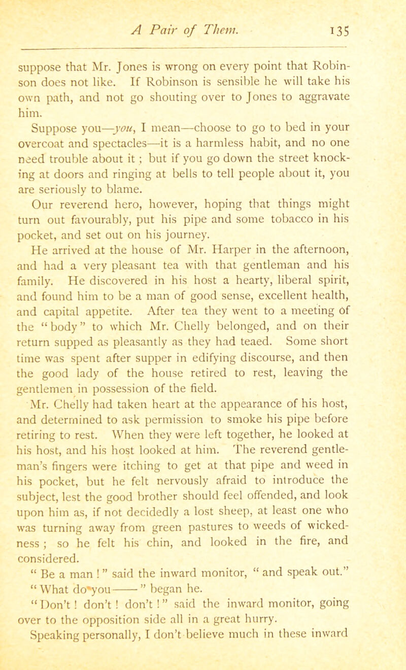 suppose that Mr. Jones is wrong on every point that Robin- son does not like. If Robinson is sensible he will take his own path, and not go shouting over to Jones to aggravate him. Suppose you—you, I mean—choose to go to bed in your overcoat and spectacles—it is a harmless habit, and no one need trouble about it ; but if you go down the street knock- ing at doors and ringing at bells to tell people about it, you are seriously to blame. Our reverend hero, however, hoping that things might turn out favourably, put his pipe and some tobacco in his pocket, and set out on his journey. He arrived at the house of Mr. Harper in the afternoon, and had a very pleasant tea with that gentleman and his family. He discovered in his host a hearty, liberal spirit, and found him to be a man of good sense, excellent health, and capital appetite. After tea they went to a meeting of the “ body ” to which Mr. Chelly belonged, and on their return supped as pleasantly as they had teaed. Some short time was spent after supper in edifying discourse, and then the good lady of the house retired to rest, leaving the gentlemen in possession of the field. Mr. Chelly had taken heart at the appearance of his host, and determined to ask permission to smoke his pipe before retiring to rest. When they were left together, he looked at his host, and his host looked at him. The reverend gentle- man’s fingers were itching to get at that pipe and weed in his pocket, but he felt nervously afraid to introduce the subject, lest the good brother should feel offended, and look upon him as, if not decidedly a lost sheep, at least one who was turning away from green pastures to weeds of wicked- ne.ss ; so he felt his chin, and looked in the fire, and considered. “ Be a man ! ” said the inward monitor, “ and speak out.” “What do^ou ” began he. “Don’t ! don’t ! don’t !” said the inward monitor, going over to the opposition side all in a great hurry. Speaking personally, I don’t believe much in these inward