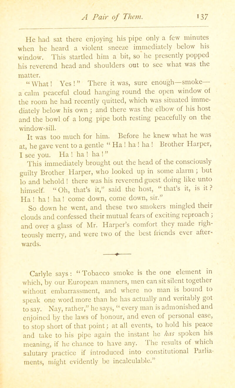 He had sat there enjoying his pipe only a few minutes when he heard a violent sneeze immediately below his window. This startled him a bit, so he presently popped his reverend head and shoulders out to see what was the matter. “ What! Yes ! ” There it was, sure enough—smoke— a calm peaceful cloud hanging round the open window of the room he had recently quitted, which was situated imme- diately below his own ; and there was the elbow of his host and the bowl of a long pipe both resting peacefully on the window-sill. It was too much for him. Before he knew what he was at, he gave vent to a gentle “ Ha ! ha ! ha ! Brother Harpei, I see you. Ha ! ha ! ha ! ” This immediately brought out the head of the consciously guilty Brother Harper, who looked up in some alarm ; but lo and behold ! there was his reverend guest doing like unto himself. “ Oh, that’s it,” said the host, “ that’s it, is it ? Ha ! ha ! ha! come down, come down, sir.” So down he went, and these two smokers mingled their clouds and confessed their mutual fears of exciting reproach ; and over a glass of Mr. Harper’s comfort they made righ- teously merry, and were two of the best friends ever after- wards. ♦ Carlyle says : “ Tobacco smoke is the one element in which, by our European manners, men can sit silent together without embarrassment, and where no man is bound to speak one word more than he has actually and veritably got to say. Nay, rather,” he says, “ every man is admonished and enjoined by the laws of honour, and even of personal ease, to stop short of that point; at all events, to hold his peace and take to his pipe again the instant he has spoken his meaning, if he chance to have any. d'he results of which salutary practice if introduced into constitutional Pailia- ments, might evidently be incalculable.”