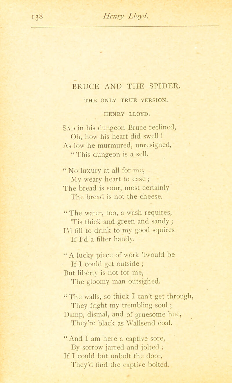 BRUCE AND THE SPIDER. THE ONLY TRUE VERSION. HENRY LLOYD. Sad in his dungeon Bruce reclined, Oh, how his heart did swell ! As low he murmured, unvesigned, “ This dungeon is a sell. “ No luxury at all for me. My weary heart to ease; - I'he bread is sour, most certainly The bread is not the cheese. “ The water, too, a wash requires, Tis thick and green and sandy ; I’d fill to drink to my good squires If I’d a filter handy. “ A lucky piece of work ’twould be If I could get outside ; But liberty is not for me. The gloomy man outsighed. “The walls, so thick I can’t get through. They fright my trembling soul ; Damp, dismal, and of gruesome hue. They’re black as Wallsend coal. “And I am here a captive sore, By sorrow jarred and jolted , If I could but unbolt the door. They’d find the captive bolted.