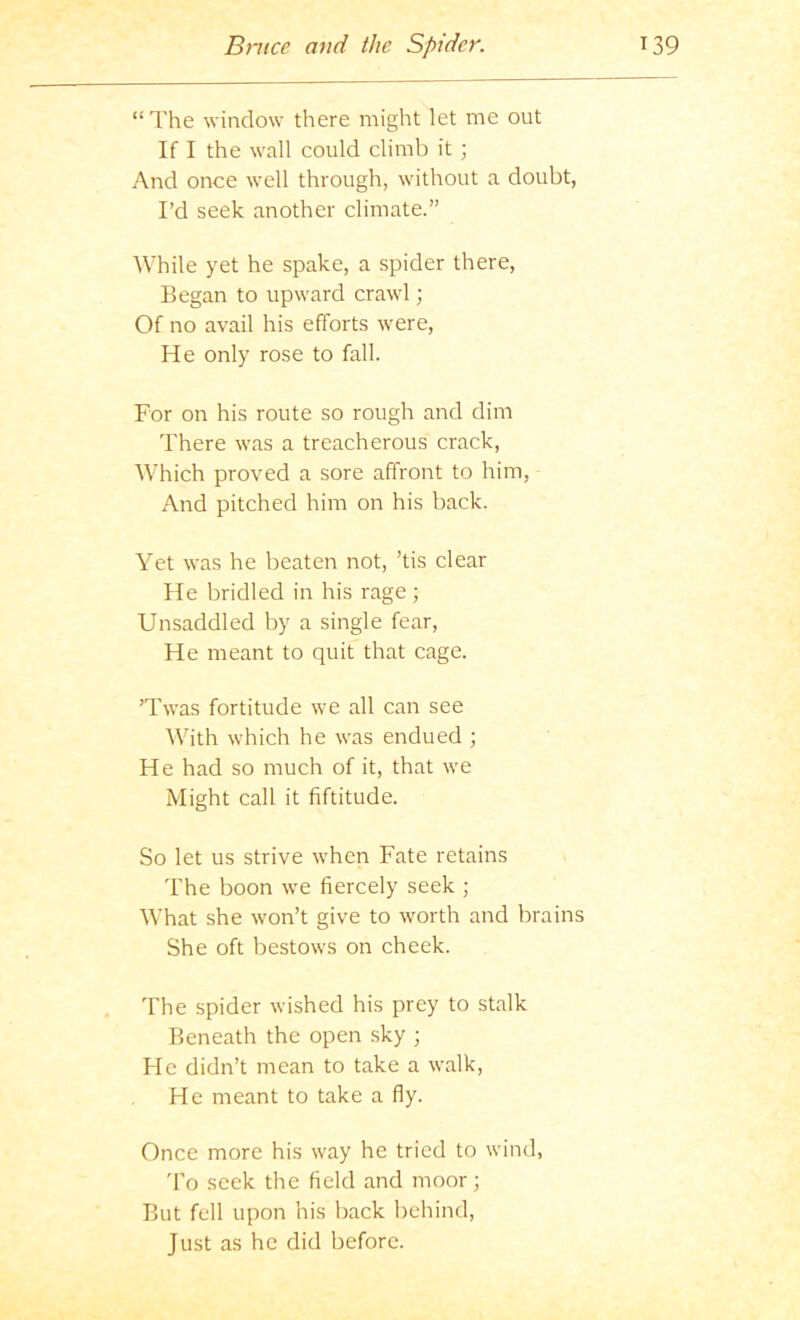 “The window there might let me out If I the wall could climb it ; And once well through, without a doubt, I’d seek another climate.” While yet he spake, a spider there. Began to upward crawl; Of no avail his efforts were. He only rose to fall. For on his route so rough and dim There was a treacherous crack. Which proved a sore affront to him, And pitched him on his back. Yet was he beaten not, ’tis clear He bridled in his rage; Unsaddled by a single fear. He meant to quit that cage. ’Twas fortitude we all can see With which he was endued ; He had so much of it, that we Might call it fiftitude. So let us strive when Fate retains The boon we fiercely seek ; What she won’t give to worth and brains She oft bestows on cheek. The spider wished his prey to stalk Beneath the open sky ; He didn’t mean to take a walk. He meant to take a fly. Once more his way he tried to wind, 'I'o seek the field and moor; But fell upon his back behind. Just as he did before.