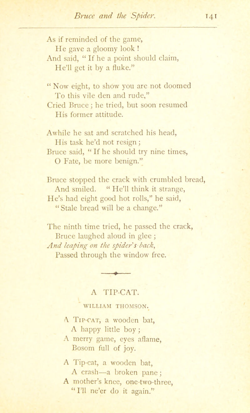 As if reminded of the game, He gave a gloomy look ! And said, “ If he a point should claim. He’ll get it by a fluke.” “ Now eight, to show you are not doomed To this vile den and rude,” Cried Bruce; he tried, but soon resumed His former attitude. Awhile he sat and scratched his head. His task he’d not resign; Bruce said, “ If he should try nine times, O Fate, be more benign.” Bruce stopped the crack with crumbled bread. And smiled. “ He’ll think it strange. He’s had eight good hot rolls,” he said, “Stale bread will be a change.” The ninth time tried, he passed the crack, Bruce laughed aloud in glee ; And leaping Ofi the spider s back., Passed through the window free. ♦ A TIP-CAT. ’ WILLIAM THOMSON.^ A. Tip-cat, a wooden bat, A happy little boy; A merry game, eyes aflame. Bosom full of joy. A d'ip-cat, a wooden bat, A crash—a broken pane ; A mother’s knee, one-two-three, “ I’ll ne’er do it again.”