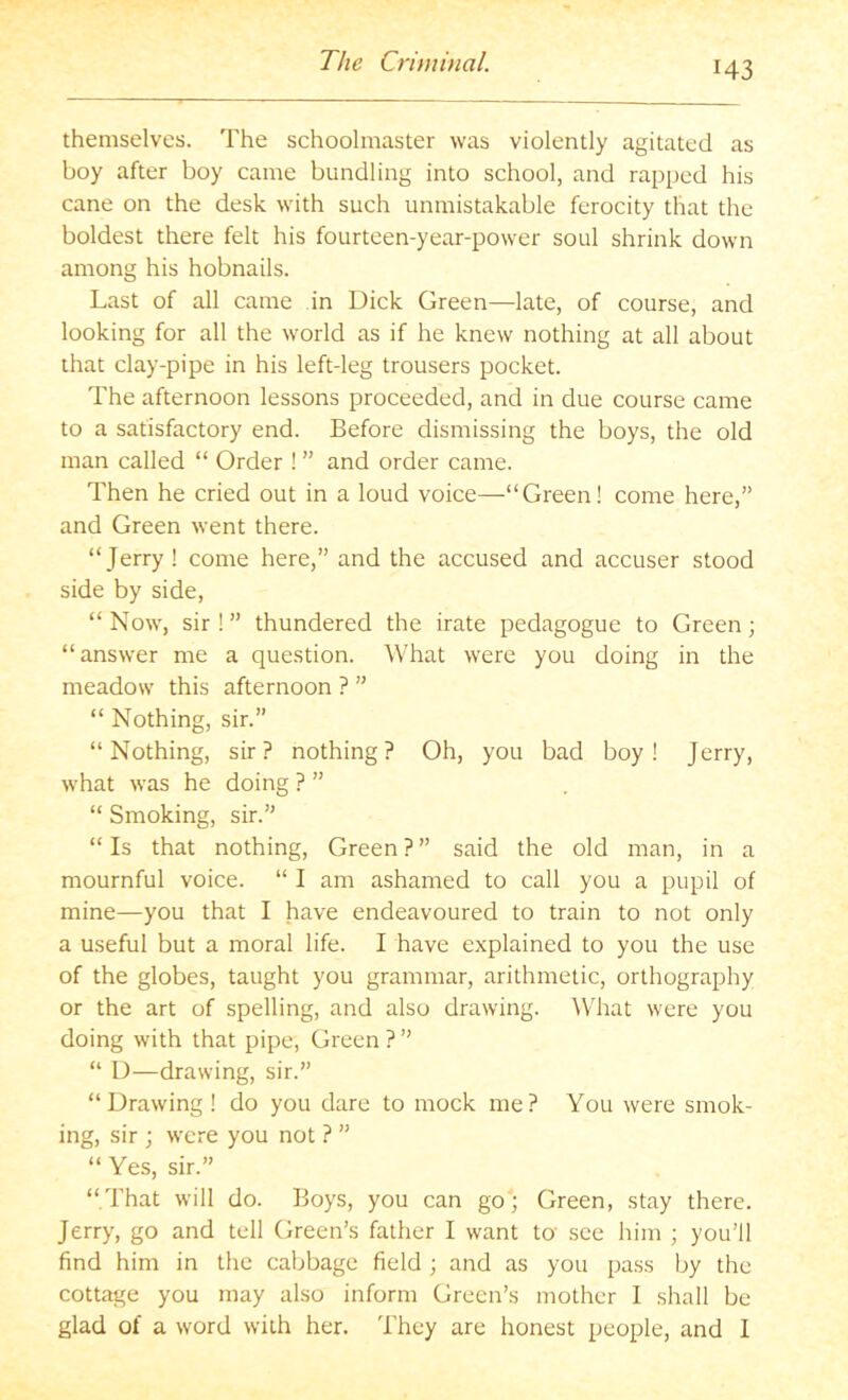 themselves. The schoolmaster was violently agitated as boy after boy came bundling into school, and rapped his cane on the desk with such unmistakable ferocity that the boldest there felt his fourteen-year-power soul shrink down among his hobnails. Last of all came in Dick Green—late, of course, and looking for all the world as if he knew nothing at all about that clay-pipe in his left-leg trousers pocket. The afternoon lessons proceeded, and in due course came to a satisfactory end. Before dismissing the boys, the old man called “ Order ! ” and order came. Then he cried out in a loud voice—“Green! come here,” and Green went there. “Jerry! come here,” and the accused and accuser stood side by side, “ Now, sir ! ” thundered the irate pedagogue to Green; “answer me a question. What were you doing in the meadow this afternoon ? ” “ Nothing, sir.” “Nothing, sir? nothing? Oh, you bad boy! Jerry, what was he doing ? ” “ Smoking, sir.” “ Is that nothing. Green ? ” said the old man, in a mournful voice. “ I am ashamed to call you a pupil of mine—you that I have endeavoured to train to not only a useful but a moral life. I have explained to you the use of the globes, taught you grammar, arithmetic, orthography or the art of spelling, and also drawing. What were you doing with that pipe. Green ? ” “ D—drawing, sir.” “Drawing ! do you dare to mock me? You were smok- ing, sir ; were you not ? ” “ Yes, sir.” “ That will do. Boys, you can go; Green, stay there. Jerry, go and tell Green’s father I want to' see him ; you’ll find him in the cabbage field ; and as you pass by the cottage you may also inform Green’s mother I shall be glad of a word with her. They are honest people, and I