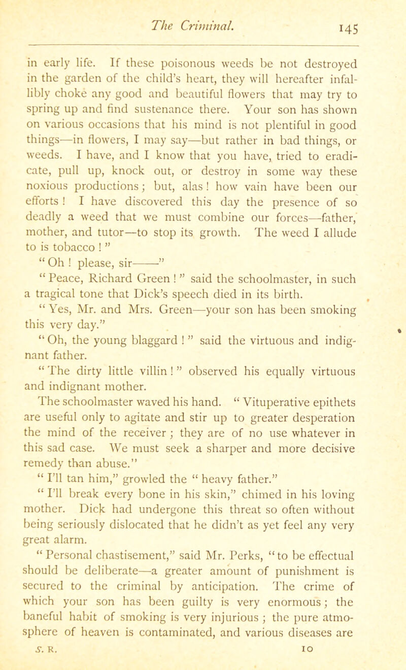 in early life. If these poisonous weeds be not destroyed in the garden of the child’s heart, they will hereafter infal- libly choke any good and beautiful flowers that may try to spring up and find sustenance there. Your son has shown on various occasions that his mind is not plentiful in good things—in flowers, I may say—but rather in bad things, or weeds. I have, and I know that you have, tried to eradi- cate, pull up, knock out, or destroy in some way these no.vious productions; but, alas! how vain have been our efforts ! I have discovered this day the presence of so deadly a weed that we must combine our forces—father, mother, and tutor—to stop its growth. The weed I allude to is tobacco ! ” “ Oh ! please, sir ” “ Peace, Richard Green ! ” said the schoolmaster, in such a tragical tone that Dick’s speech died in its birth. “Yes, Mr. and Mrs. Green—your son has been smoking this very day.” “ Oh, the young blaggard ! ” said the virtuous and indig- nant father. “ The dirty little villin! ” observed his equally virtuous and indignant mother. The schoolmaster waved his hand. “ Vituperative epithets are useful only to agitate and stir up to greater desperation the mind of the receiver; they are of no use whatever in this sad case. We must seek a sharper and more decisive remedy than abuse.’’ “ I’ll tan him,” growled the “ heavy father.” “ I’ll break every bone in his skin,” chimed in his loving mother. Dick had undergone this threat so often without being seriously dislocated that he didn’t as yet feel any very great alarm. “ Personal chastisement,” said Mr. Perks, “ to be effectual should be deliberate—a greater amount of punishment is secured to the criminal by anticipation. The crime of which your son has been guilty is very enormous; the baneful habit of smoking is very injurious ; the pure atmo- sphere of heaven is contaminated, and various diseases are 5-. R. 10